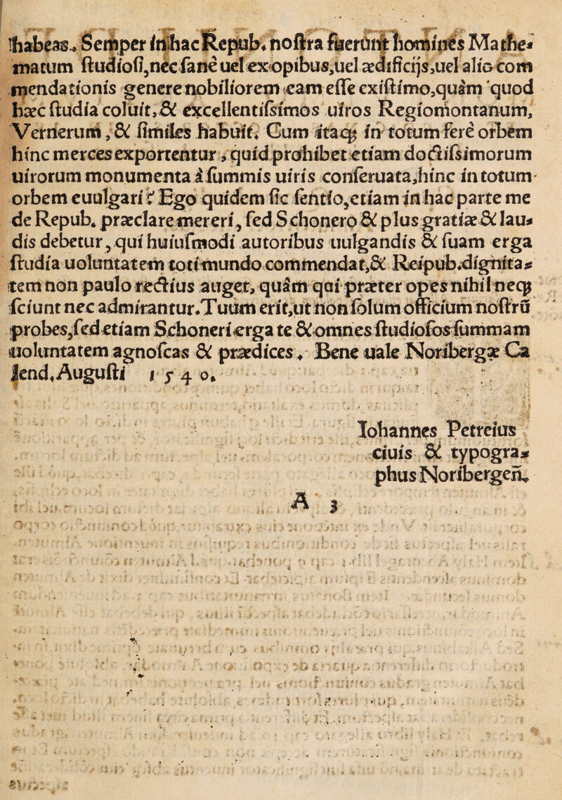 Ihaheas* Semper fci&ac &epuk noftra .fecruritlbomfiics Ma thei matum ftudiofl5nccfaneucI«x<)pibus,uel ^dsffcijs5uelalfDCom mendarianis generenobiliorem eam effe cxiitimo.quam quod haec ftudia coluit,& excellendisimos uiros Regiornontanum, Vernerum ,&C flmtks habuit* Cum itaq? in totum fere orbem hinc merces exporrentur , quid prohibet edam dodifsimorum imorum monumenta i fummis uiris conieruatajiinc in totum orbem euulgari t Ego quidem fie iendo>etiam in hac parte me de Repub» praedare mereri, fed Schonero& plusgratiae& lau* dis debetur rqui huiufmodi autoribus uufgandis & fuam erga firudia uolumatem tottmundo commendat,&. Reipub.dignita* item non paulo redtius auget, quam qai praeter opesnihil necp kiunt nec admirantur*Tuamerit,utnoniblum officium noftru probes/ededam Scbonerierga te & omn es ffiidiofosiumrnarn noluntatemagnofeas &t praedices* BeneualeNoribergaeCa Jknd«Augufti j yfo* ; • • • * • >. • V. v ' r ' ' ' Iohannes Petreius dais & typogra* phus Noribergen» A * ■> ■ *-■ ■ 0 •; ■• ■ *'■ ‘.■ t, ‘ ■ f > %\: tV: