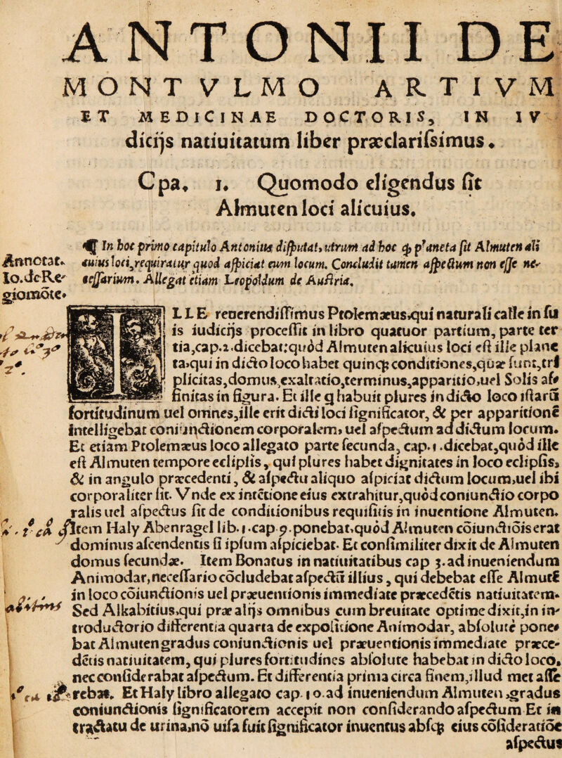 ANTONII DE; MONTVLMO ARTIVM S T MEDICINAE DOCTORIS, IN IV dicijs natiuitatum liber prscclarifsimus. Cpa, i. Quomodo eligendus (ic Almutenlod alicuius. Annotat. Io. de Re* giomote* 12' In hoc primo capitulo Antonius difjnrta!* utrum ai hoc pf ancta fit Almuten ali <tum loci^rcquiratuxquod afficiat emi locum, Concludit tamen ajpeftunt non effc ne* s offarium. Allegat etiam Lee polium deAuflria, L L E renerendiffimus Prolem aeus,qui naturali calle in fu is iudicijs procellit in libro quacuor partium, parte ter tia}cap.2.dicebat;qu6d Almuten aikuius loci efi ilk plane ta>qui in dido loco habet quinc|jconditiones,qua? fum,trf plicitaSjdomu^exalratiOjterminus^apparitiOjUel Solis af# finitas in figura. Et ille cj habuit plures in dido loco ifiarCi «’ » < A i r . /-»/ /% * * 0k fortitudinum uel omnes3iIle erit didi loci fignificator, Si per apparitione intelligebat coniundionem corporalem» uei afpcdum addidum focum. Et etiam Ptolemarus loco allegato parte fecunda, cap.i .dicebat3quod ille eft Almuten tempore eciiplis, qui plures habet dignitates in loco edipGs» 6i in angulo prarcedenti, di afpedu aliquo afpiciat didum locum,uel ibi corporaliter ht. Vnde ex imetioneeius excrahitur,quodconiundiocorpo ralisuel afpedus fit de conditionibusrequifitisin inuendone Almuten. , iCfr pileem Haly AbenrageI Iibicap9.ponebat,quod Almuten coiundioiserat dominus afcendentis fi ipfum afpiciebar- Et confimiliter dixit dc Almuten domus fecundae. Item Bonatus in naciuitatibus cap 5. ad inueniendum Animodar,necefTarioc6cludebatafpedil illius, qui debebat efife AImur€ ' , in loco coiundionis uel praeueiuionis immediate praecedetis natiuitatem* Sed Alkabitius>qui praealqs omnibus cum breuitate optimedixic,in isv trodudorio differentia quarta de expolitione Aoimodar, abfolute pone# bat Almutengradusconiundionis uel praeuentionis immediate praece- detis natiuicatem, qui plures fortitudines abfolute habebat in dido loco» nec confide rabat afpcdum. Et differentia prima circa finem,illud met affe rebat» Et Haly libro allegato cap 1 o.ad inueniendum Almuten gradus coniundionis fignificatorcm accepit non confiderando afpedum Et ifi tr^datu dc urina,nd uifa fuit fignificator iiuientusabfcp ciuscofideratioe afpedus c * r4 l