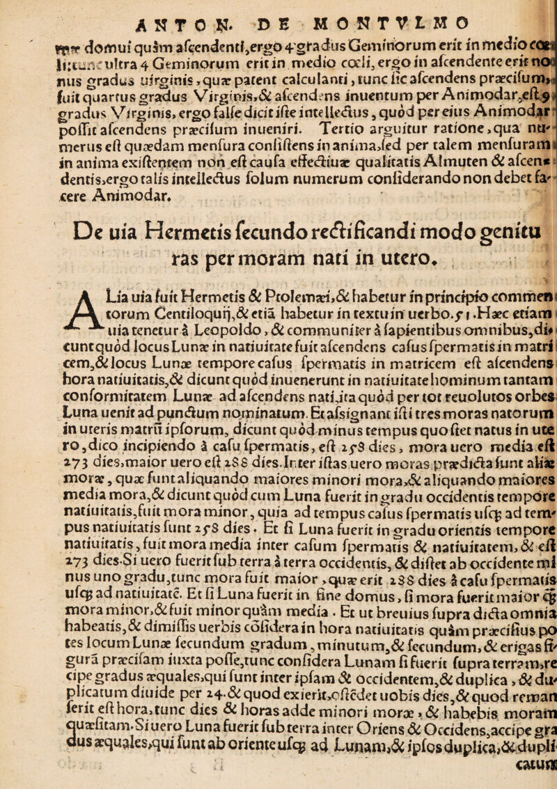 fp* domui quam afccndentf,ergo 4'gra ius Geminorum erit inmedioco* |i:tu«c ultra 4 Geminorum erit in medio codi, ergo in afeendente erit noo mus gradus iiirginis , qux patent calculanri, tunc iicafcendens praecifumji fuit quartus gradus Virglnis,& afeendens inuentum per Animodar^efL^ f gradus Virginis, ergo falfe didcifte intelle&us, quod per eius Animodar pottic afeendens prxeiium inueniri. Tertio arguitur ratione,qua nti' merusefi quaedam menfuraconliftensinanimaded per talem menfurarti^ in animaexiftentem non efteaufa ettediux qualitatis Almuten Si afeen* dentis,ergotalisintdle&us lolum numerum conliderando non debet fa' cere Animodar* De uia Hermetis fecundo recfhficanch' modo genitu ras per moram nati in utero. A Lia uia fuit Hermetis Si Ptolemaei,& habetur in principio comrnen torum CentiioquiL& etia habetur in textu in uerbo.^ i .Haec etiam uia tenetur i Leopoldo »& communiter a fapientibus omnibus,di# cuntquod locusLunx in natiuicate fuit afeendens cafusfpcrmacisinmatrs cem,& locus Lunae temporecafus fpermatis in matricem ett: akendens horanatiuitatis?& dicunt quod inuenerunt in natiuitatehominumtantam conformiratem Lunx ad afeendens natura quod per tot reuolutos orbes Luna uenit ad pun&um nominatum. Et afsignant ilii tres moras natorum in uteris matrii ipforum, dicunt quod minus tempus quo fiet natus in ute ro3dico incipiendo & cafufpermatis,ett 25*3 dies, mora uero mediaeil 273 dies,maior uero ett iS 8 dies. In ter lttas uero moras prxdida funt aliae morx, qux funt aliquando maiores minori mora>& aliquando maiores media mora,& dicunt quod cum Luna fuerit in gradu occidentis tempore naciuitaus,fiiit mora minor, quia ad tempus cafus fpermatis ufq; ad terrv pus natiuitatis funt 2$*S dies. Et fi Luna fuerit in gradu orientis tempore natiuiratis, fuit mora media inter cafum fpermatis Si natiuitatem,& eil 173 dies-Si uero fueritfub terra i terra occidentis. Si dittet ab occidente mi nus unogradu,tunc mora fuit maior >qux erit 288 dies Icafu fpermatis ufq; ad natiuitate. Et fi Luna fuerit in fine domus, fi mora fuerit maior c§ mora minor,& fuit minor quam media . Et ut breuiusfupraditfa omnia habeatis,& dimittis uerbis cofideram hora natiuiratis qu$m prxeifius po ^ c j na, minutum,& fecundum,& erigas fi' gura prxdsam iuxta potte,tuncconfidera Lunam fi fuerit fupra terra m,re cipe gradusaquales,qui funt inter ipfam St ocddentem,& duplica, Si du' plicatum diuide per 24.& quod cxierit,ottcdet uobis dies,Si quod reman ierit ett hora, tunc dies Si horas adde minori morae»Si habebis moram ouxluam.Si uero Luna fuerit fub terra inter Oriens & Occidens,accfpe gra dus xqnaks>qui funt ab orienteufeg ad Lunaro^ ipfosduplica^duplf