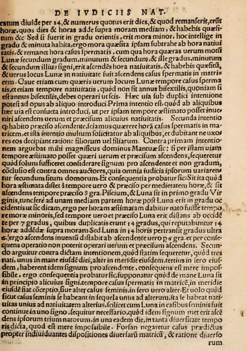 Citum dfufde pcr numerus quotus erit dies,& quod rematiferit,erfft horse,quos dies & horas addefupra moram mediam > Si habebis quaefi* tum Sic Sed fi fueritin gradu orientis* erit mora minor» hocintellige iri gradu Si minuta habita>ergomora quaefita ipiam fubtraheab hora natius tati$>& remanet hora cafus fpermacis, cum qua hora quaeras uerum motu Lunae fecundum gradum,minutum & fecundum,& il{egradus,minutunt Si fecundum illius figni,erit afeendes hora natiuitatis»& habebis quaefitii. Si ucrus locus Lunae in natiuitate fuit akendens cafus fpermatisin matris cem - Gaue etiam cum quaeris uerum locum Lunae tempore cafus fperma tis*et etiam tempore natiuitatis»quod non fit annus bifextiIis,quoniam fi eft annus bifexfilis,debes operari utfeis* Haec uia fub duplici intentione poteftad opus ab aliquo introduri.PrimamtentioefLquod ab aliquibus haec uia eft confueta introduci, ut per ipfam tempore aeflimato pofletinuc# niri afeendens uerum et praecifum alicuius natiuitatis* Secunda intentio q? habito prascifo afcendentejdamusqusererehora cafus fpermatis in ma- fricermetifta ihtentio multum foliritatur ab aliquibus5et dubitant neuxo# res eos decipiantrationc filiorum uel filiarum. Contra primam intentio* nem arguebat mihi magnificus dominus Mantuae fic: fiperiftamuiam tempore aeftimaro poflet quaeri uerum et praecifum afcendens jequeretur quod folum fufficeret confiderare lignum pro afeendente et non gradum* cociufio eft contra omnes audores,quia omnia iudicia ipforum uariaren# tur fecundumfitum do morum. Et confequentia probatur fic:Sititaquod hora arftimata diftet $ tempore uero Si praecifo per medietatem horx,& fit afeendens tempore praecifo $ gra.Pi(cium,& Luna fit in primo gradu Vir giniSjtunefere ad unam mediam partem horx pofl Luna erit in gradu oc cidentis ut fic dicam,ergo per horam aefiimatam dabitur nato fuifle tempo remorar minoris/ed tempore ueroet praecifo Luna erit di flans ab occide te per 7 gradus, quibus duplicatiserunt \ 4gradus3qui reputabuntur 14 horae a adedar fupra moram Sed Luna in 14 horis pertranlit gradus ultra afeendens inuentu diftabicab afeendente uerop<sgra.et perccnfe^ quens operatio non poterit operari uerum et prarcifum afcenden§, Secum do arguitur contra didam intentionemjquod flatim fequeretu^quod tres nati, unus in mane eiufdcdiei5alter in meridie eiufdem,tertius in fero eiuf» dem, haberent idem fignum pro afeendente, confequens efl mere impofi fibile»ergo confequentia probatur fic,fupponatur quod de inane Luna fit in principio alicuius fignutemporecafus fpermatis inmatricc3in meridie eiufde fiat coceptio3fiue alrej* cafus feminisdn fero uero alter.Et uolo quod ficut cafus feminis fe habeant in fequela unus ad alterum,ita fe habeat nati> ditas unius ad natiuitatem alterius,fcilicet cum Luna in caflbusfeminis fuit continuem uno ligno ,fequitur neceflario,quod idem fignum met erit ?fce dens ipforum trium natorumfin una eadem die,in tanta diuerfirate tempo risdida3quod eft mere impofsibile» Forfan negaretur cafus pradidus propter indiuiduantes difpofitioncs diuerfaru matricu 3 & ratione djuerfo runa