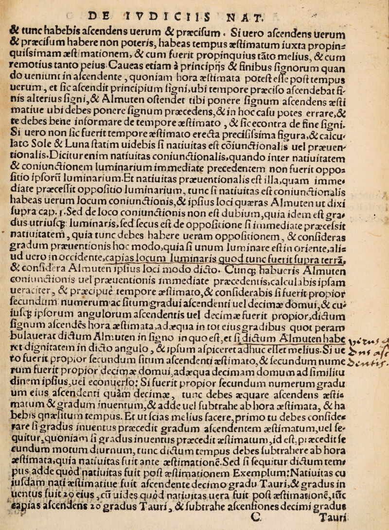 DE 1VDICIIS SAT. & tunc habebis afcendens uerum & prjccifum * Siuero afcendens ueruni oi prarcifum habere non poteris, habeas tempus aeftimatum iuxta propina quifsimam aeftiniationcm. Si cum fuerit propinquius tato melius. St cum remotius tanto peius Caueas edam £ principijs Si finibus %norum quan do uenmnc in akendente, quoniam hora aeftimata poteftelfe pofttempus uerum, et ficafcendit principium fignfiubi tempore prardfo afccndebat fi¬ nis alteriusfigni,& Almuten oftendet tibi ponere fignum afcendens arfii matiue ubi debes ponere fignum praecedens,&in hoccafu potes errare,& fedebes bene informare de tempore aefiimato , Si ficeconcra de fine fignfi Si uero non fic fuerit tempore aeftimato ereda prcdfifsima figura>& caTcu* late Sole &Lunaftatim uidebis fi naduitas efi coiundionalis uel prseuen- fional i s.Dicit urenim natiuiras coniundionalis>quando inter naduiratem Si coniundionem luminanum immediate precedentem non fuerit oppos fido ipforu luminarium.Et naduitas praruentionalisefi illa,quam imme* diate praecedit oppofido luminarium, tunc fi naduitas eficoniundionalis habeas uerum Jocum coniundioni3,& ipfius loci quseras Almuten ut dixi fupracap. f .Sed de loco coniundionis non efi dubium,quia idem eftgra# diis utriufc^ luminans»fed fecuseit deoppofidone fiimmediatepraecefsit naduitatem, quia tunc debes habere ueram oppofidonem, &confideras gradumprariiendonishoc modo3quiafi unum luminare efitin oriente,alia ud uero in occidente^capias locum lummaris guod'tuncfueiitfupra rerrau Si confidera Almuten ipfius loci modo didorCunq: habueris Almuten Goniundionis uel praeuendonis immediate pra:cedentis,calculabisipfam ueraciter? Si praecipue tempore 2pffimato,& confiderabis fi fuerit propior fecundum nuoreruraac fitumgradui afcendCnri uel decimae domui,& cu* iufcg ipforum angulorum afcendentis uel decimae fuerit propior,didumi fignum afcendcs hora aeftimata,adaequa in tot eiusgradibus quot peram bulaueratdidum Almuten in ligno in quoefi,et fi' diduro Almuten habe ixt dignitatem in dido angulo, Si jpfum alpiceretadfiuc eliermeliusTSTucJt€ f o fuerit propior fecundum ficum afcendenti adbmafo,& fecundum nume.be^fi/'. rum fuerit propior decimae domui,adaequa decimam domum ad fimi fi tu dinem ipfius,uei econuerfo: Si fuerit propior fecundum numerum gradu um eius afcendenri quam decimae, tunc debes aequare afcendens adii* mat um Si gradum /nuentum,&adde ud fubcrahe abfiora ceffimata, &ha bebis qnaditum tempus. Ec ut fcias melius facere,primo tu debes confide* rare fi gradus inuentus praecedit gradum afcendenternseftirnatunviel fe* quitur.quoniamfigr adus inuentuspraeceditaefiimaium,id efi,praecedit fe eundum motum diurnum, tunc didum tempus debes fubrrafiereab hora aefiimata.quia nanuitasfuit ante aeftimacionc.Sed fi fequitur didum rem# pus adde quod patiuitas fuit poft tefiimationem ExemplumtNatiuitas cu iufdam nati aefiimatiue fuit afcendence decimo gradu Taun\& gradus in ucntus fuit ip eius ,cii uide$ quod natumas uera fuit pofi adhmat>ione,tC!c capias afcendens iogradus Tauri3 Si fubrrahe afcenfioncsdecimi gradu* C Tauri