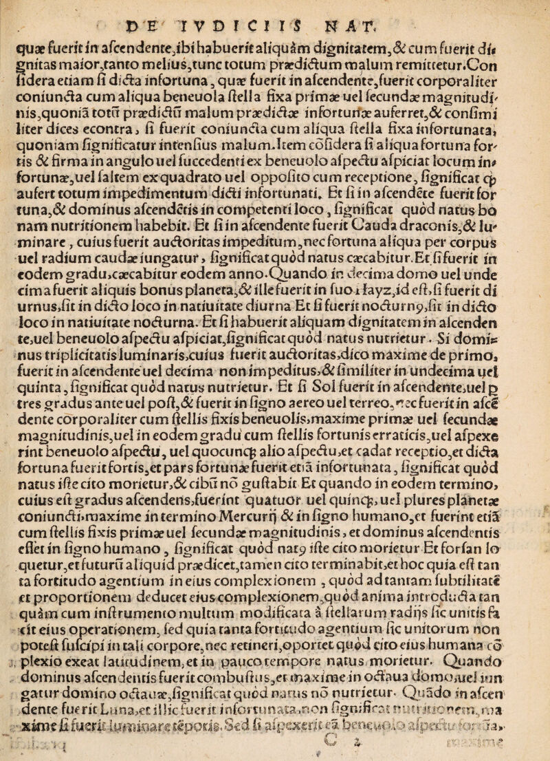 quae fuerit In afcendente,ibt habuerit aliqu&m djgnitarem,&eum fuerit di< gnitas maior,tanto melius,tunc totum pra?didum malum remittetur.Con fidera etiam fi dida infortuna , quae fuerit in afcendemr,fuerit corporaliter coniunda cum aliqua beneuola fiella fixa primae uel fecundae magnitudi' nis3quonia totu pncdidu malum praedidae inforturioeauferret,& confimi liter dices econtra, fi fuerit coniundacum aliqua fteila fixa infortunata* quoniam fignificatur intenfius malum Jtemcofidera fi aliqua fortuna for* lis & firma in angulo uel fuccedenti ex beneuolo afpedu afpiciat locum in* fortuna?,uel faltem exquadrato uel oppofito cum receptione, fignificat q? aufert totum impedimentum didi infortunati. Et fi in a frendete fuerit for tuna,& dominus afcendctis in competenti loco, fignificat quod natus bo nam nutridonem habebit. Et fi in afcendente fuerit Cauda draconis5& lu* minare, cuiusfuerit audoritas impeditum ,nec fortuna aliqua per corpus uel radium caudae iungatur, fignificat quod natus caecabitur. Et fi fuerit in eodem gradu,caecabitur eodem an no-Quando in decima domo uel unde cimafuerit aliquis bonusplaneca,&illefuerit in fuoifayz3id efhfi fuerit di urnusdit in dido loco in natiuitate diurna Et fi fuerit nodurnpdit in dido loco in natiuitate nodurna. Et fi habuerit aliquam dignitatem in alcenden tejUel beneuolo afpedu afpiciat,fignificatquod natus nutrietur. Si domiV nus triplidtadsluminaris>cuius fuerit audoritas,dico maxime de primo* fuerit in afcendente uel decima nenimpeditus*&fimiliter in undecima tjet quinta,fignificat quod narus nutrietur. Et fi Sol fuerit in afrendenteAiel p tres gradus ante uei pofi,& fuerit in figno aereo uel terreo,'ree fuerit in afcl dente corporaliter cum Qellis fixis beneuolis>maxime primae uel fecundae magnitudiniSjUel in eodem gradu cum fiellis fortuniserradds,uel afpexe rint beneuolo afpedu, uel quocuncfj alio afpedmet cadat receptio,et dida fortuna fuerit fortis,et pars fortunaefuerit etsa infortunata, fignificat quod natus ifiecito rnorietur*&cibun6 gufiabic Et quando in eodem termino* cuius eft gradus afeendens,fuerint quatuor uel cjuinc^ uel pluresplanetae coniundi»roaximeinterminoMercurfj & in figno humano,er fuerint et& cum fiellis fixis primae uel fecundae magnitudinis * ec dominus afeendentis efletin figno humano, fignificat quod nat9 ifie cito morietur Et for fan lo quetur,etfuturu aliquid praedicec,tamen cito teroiinabit3et hoc quia efi tan¬ ta fortitudo agentium- in eius complexionem ,quod adtanramfubdiirate ct proportionem deducet eius complexionem,quod anima introduda t-an quam cum infirumento multum modificata S fieliarum radfjs fic unitisfa cit eius operationem, fed quia tanta fortitudo agentium fic unitorum non potefifufcipi in tali corpore5nec rednerfioportet quod rito eius humana co j, plexio exeat latitudinem, et in pauco tempore natus morietur. Quando dominus afrendendsfueritcombuftus,er maxime in odaua domo,uej jun¬ gatur domino odauae,fignificat quod narus no nutrietur* Qua do in afeen ..dente fuerit Luna,et illic fuerit infortunata .non fignificat rinrjiiopfm.ma