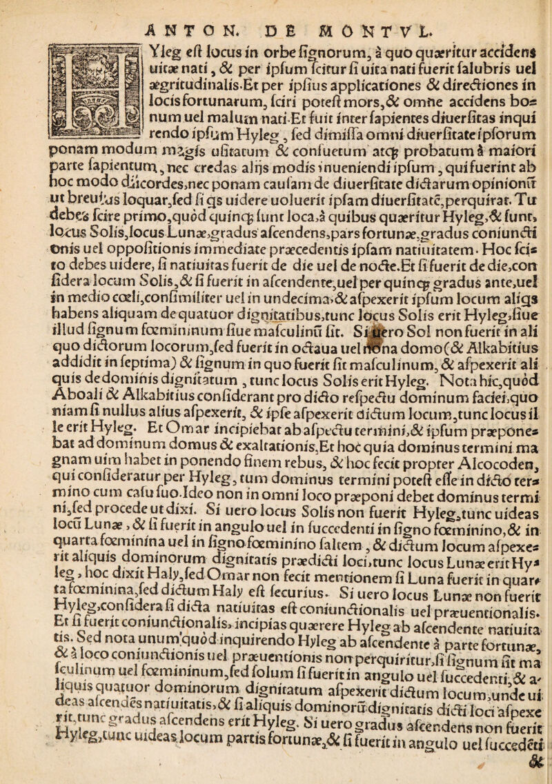 Yieg eft locus m orbe lignorum3 a quo quaeritur accidens uicae nati , & per ipfum Icitur fi uica nati fuerit falubris uel aegritudinalisEt per ipfius applicationes Si dirediones in locisfortunarum,fciri poteft mors,& omne accidens bos num uel malum nati-Et fuit inter fapientesdruerfitas inqui _rendo ipfij m Hyleg, fed dimifta omni druerfitate i pfor u m ponam modum magis ufitatum Si confuetum atcfc probatum & maiori parte fapienturr^nec credas alijs modis i nueniendi ipfum, qui fuerint ab hoc modo diicordesmec ponam caufanide diuerfitate d/darum opinionir m breutiis loquar,fed fi gs uidere uoluerit ipfam diuerfitatc,perquirar. Tu debes fcire primo,quod quinc£ (unt loca,§ quibus quaeritur Hyleg>& funt» locus Solis,locus Lunae3gradus afcendensspars fortunae.gradus coniundi ©nis uel oppofitionis immediate praecedentis ipfam natiuitatem. Hoc fcis to debes uidere, fi natiuiras fuerit de die uel de node.Et fi fuerit de die,con fidera locum SoIis,&fifuerit in afcendente,uelperquincggradus ante,uel in medio corii,confimiliter uei in undecima,& afpexerit ipfum locum aligs habens aliquam dequatuor digqijtatibusatunc locus Solis erit Hylegdiue illud fignum fcemimnum fiue mafculinu fit. Sijjfcro Sol non fuerit in ali quo didorum locorum,fed fueritin odaua uel rfona domo(& Alkabitius addidit in feptima) Si fignum in quo fuerit fit mafculinum, Si afpexerit ais quis de dominis dignitatum , tunc locus Solis erit Hyleg. Nota hic,qu6d Aboaii Si Alkabitius confiderant pro dido refpedu dominum fadefiquo niam fi nullus alius afpexerit. Si ipfe afpexerit didum locum,tunc locus ii !e erit Hyleg. Et Omar incipiebat abafpedu terminL& ipfum praepones bac ad dominum domus Si exaltationis,Et hoc quia dominus termini ma gnam uim habet in ponendo finem rebus. Si hoc fecit propter Alcocoden, qui consideratur per Hyleg, tum dominus termini poteft effe in dido ter* mino cum cafu fuo.Ideo non in omni loco praeponi debet dominus termi ni,kd procede ut dixi. Si uero locus Solis non fuerit Hylegatuncuideas iocu Lunae, Si fi fuerit in angulo uel in fucccdenti in figno fceminino,& in quarta rozrmnina uel in figno foeminino faltem, Si didum Jocum afpexes rit aliquis dominqrum dignitatis praedidi locfitunc locus LunaeeritHy* le® a ioc dixit Haly,fed Omar non fecit mentionem fi Luna fuerit inquarf tarfleminina/eddurius. Si uero locus Lunae non fuerit Hyleg,confidera fi dida natiuitas eft coniti ndion alis uel pra:uenrionalis. Et fi fuerit comundionalis, incipias quaerere Hyleg ab afeendente natiuita tis. Sed nota unum quod inquirendo Hyleg ab afeendente i parte fortunae, Oi a loco coniundionis uel praeuenrionis norrperquiritunfi fignum fit ma feuhnuro uel fcemimnum,fed folum fi fueritin angulo uel fuccedemi & a- Uquisquaruor dominorum dignitatum afpexerit didum locum undeui S>&fiaKqi!is dominpmdignitatisdidilodafpexe rit, ime gradus afeendens ent Hyleg. Si uero gradus afeendens non fuerit HjjUgrfunc tudeas locum partis fortuna^ fi fueritin angulo uel fuccedftj St