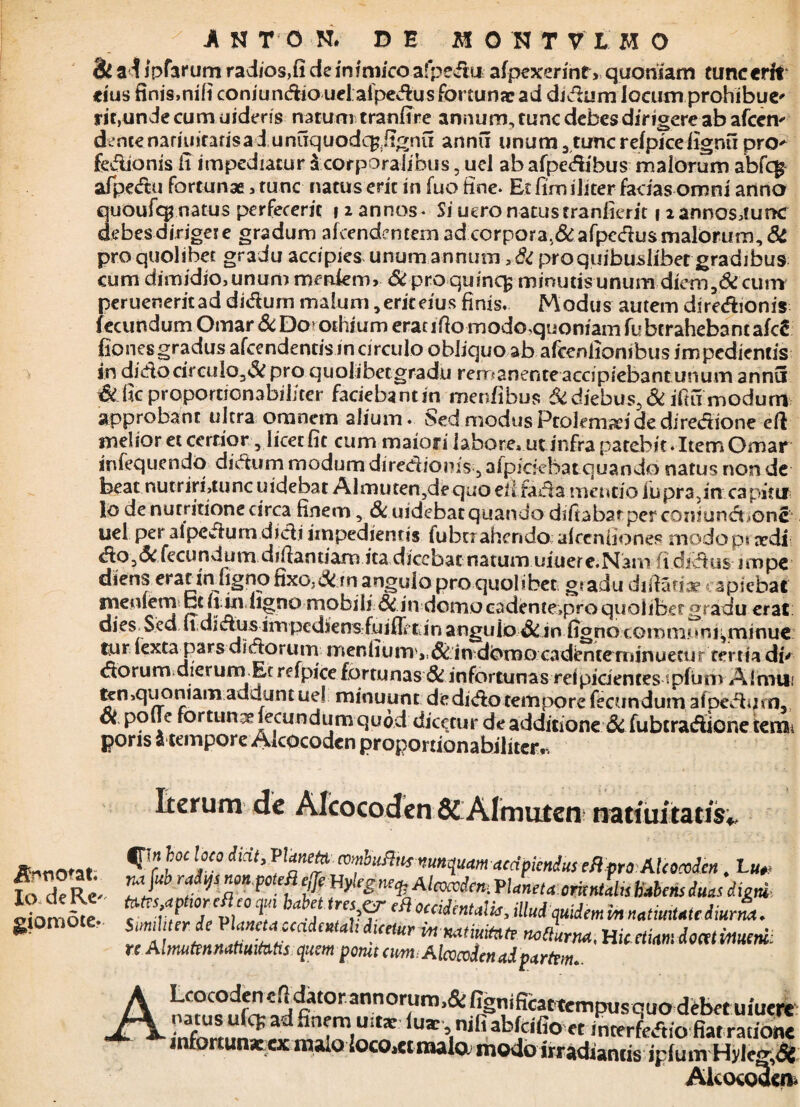 & a Ijpfarum radios,fi de inimico afpedu afpexerint, quoniam tunc erit eius finis,nili coniundio uel aipedus fortunae ad didum locum prohibue* rit,unde cum uidens natum tranfire annum, tunc debes dirigere ab afcem dente namiitatisad unuquodc^jignu annu unum 3 tunc reipicefignu pro^ fedionis ii impediatur $ corporalibus, uel ab afpedibus malorum abfcg afpedu fortunae, tunc natus erit in fuo fine. Et fimiliter facias omni anno quoufqi.natus perfecerit i 2 annos. Si uero natus tranfierit 1 2 annos,!unc debes dirigere gradum alcen dentem ad corpora,&afpedus malorum, & pro quolibet gradu accipies unum annum , & pro quibuslibet gradibus cum dimidio,unum mmfem, 6i proquincfc minutis-unum diem,&cum perueneritad didum malum, erit eius finis. Modus autem diredionis fecundum Omar& Do? othiumeracifiomodo.qiioniam fu bcrahebantafc^ fiones gradus afcendentis in circulo obliquo ab afcenlionibus impedientis in dido circula,& pro quolibetgradu remanente accipiebant unum annu &fic proportionabiliter faciebantin merdibus 6idiebus,Si iftumodurrt approbant ultra omnem alium. Sed modus Ptolemaei de diredione eft melioret certior ,1 icet fit cum maio|i labore, ut infra patebit. Item Omar infequendo didum modum diredionis 5 afpicfebat quando natus non de beat nutriri,tunc uidebat Almutenydequo eil fada mentio fupra5in capitii lo de nutritione circa finem, & uidebat quando difiabarperconiund^one uel per alpedum didi impedientis fubtr ah endo alcenuones modo p? ardi do,Si feci» n d um difiandam ita dicebat natum uiuere.Nam (i didus impe diens erat in hgno fixo,&m angulo pro quolibet gr adu difiatiae capiebat meniem bt irin ligno mobili Si .in domo cadente*pro quolibet gradu erat: dies Sedudidiisampedjensfuifirtinanguio&in fignocommnrs^minue mr fextaj3ars didorum menfium^.ddin-dbmo caclenteminuetur terna di' dorum dierum Et refpice fortunas & infortunas reipidentes tpfun» A1 mu,' ^n,quoniam addunt ue! minuunt de dido tempore fecundum afbedum, ot polTe fortuna fecundum quod dicetur de additione di fubtradione tenou pons a tempore Alcocoden proportionabiliter.. Annotat; Io de Re' giomote. Iterum de Alcocoden &Almuten natiuitatisv |T;n hoc loco didt, Taneto, combufiut nunquam aedpiendus efi pro Alcocoden. bu„ vajub radVsnon.poM Uylcg,Kq. Aleoccdem Vlaneta.crUntdss habens duas digni-. f v/ 17v,' ° V occiitnt«'*>illudquidemmnatiumcdmrm. Smh er de VUnetauadcmh dmur m mtiui(nte ncCturm, Hic etiam iominueni: re Almuftnnattui fatis quem pornt cim Alcvcvdcnadptrfrm.. ALcocoden clldator annorumi& fignificattempusquodtbet uiuen infortunxxx malo locorftmalo. modo irradiantis iplum Hyle<j,<5 Alcocoden