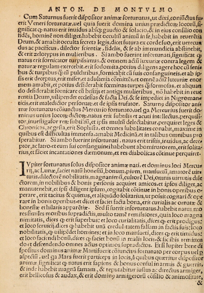 Cum Saturnus fuerit difpofitor animae forfunatus5ut dixficoniudus fu# erit Veneri fortunataj3uel quia fuerit domina uniuspraedidor^locortfiffi gnificatq? natus erit inuidus abfcfc gaudio Si folacio,& in eius confiliocon fidcs3 homine non dihgetJiabebit occultu animu in fe^ habebit in reuerctia Peum,& amabit occulta fecreta legisjdicecfutura ex corde fuo3ent uerecuH dus ac pacificus, diledor fcientiae > fidelis, Sc fe ab immundicia abffinebit, & erit zelotypus in mulieribus . Si ambo fuerint infortunatgfignsficat q? natus erit fornicator turpifsimus,& omnem adu luxuriae contra legem Si naturae regularnexercebmerit fodomita,pon'us diligens agere hoc cu fenis bus & turpibus cy cu pulchribus2fornicabit cu luis confanguineis>et ab ip' fis erit deceptus.erit mi fer, et adulteria comittcs,et omne a dii'luxuria: enor mem amabiqet potius defiderabit focminas turpes cy formofas, et aliquan do defiderabit fornicare cu beftrjs et antfqs mulieribus, no habebit in reue rentia Deum.uilipendec ecclefias Sc fada~Dei,& fe impeciiet in Nigroman* licis.erit maledidor perfonai^et de ipfis trufator. Saturn9 difpofitor ani# wx fortunatuscoiundus Mercurio fortunatomel qa Mercuriusfueritdo' minusunius locoi^ didoi^natus erit fubtiliset acuti irstdledus>perquifi' torjnueffigator rei^ fubtiliifiet ipfis muku deledabitur,perquiret leges & Chronicas, ac gefla,erjt Sophifta, et omnes fubcilitates conabi£,maxime in quibus eft difficultas immenfa.amabitMedicimber in talibus omnibus pro fperabirur. Si ambo fuerint infortunati, natus erit trifiis,inuidus,ac dece# ptor,acIatro>eteum fui confanguind habebunt abominarorem3eritfolita- rius,et faciet incantationes daemonum,et res diabolicascotinue perquiret» IVpiter fortunatos folus difpofiror animar nati, et dominus loci Mercuss .nu~~i--- ' rij,acLunse,fariet natu honeffifibonurmpiurn, manfuetu,amatore uir* tutis,diledore nobiIiiatis,magnanimft5culcorc Desomnis uirtutis dile doremfin nobilibus & bonis perfonis acquiret amicos>et ipfos dilidet ac * --ii /«iiaav vincli nonettar et hilaris apparedae* Sed fi (utrit infortunatus,habebit natus mo res fimiles moribus fupradidis,mulco tamc remi(siores5quia loco magna nimitatis* dices q? erit fuperbus: et loco curialitatis^iccsq? erit prodigus: et loco feruicfj^dices q?habebit una credulitatem folfam in fadis fuis.Toco nobifitatis,q? uilipedet homines: et in loco manfuetfidices q? erit timidus: et loco faciendi bcnvfidices q> faciet boni? in malis Ioris>& fic ibis remitten do ct defeendendo omnes adus optimos fupradidos. Et fi lupirer bene di fpofitus dominus anima! Marti fuerit coiundps for tunato per corpus uel q afpcdu, uel qa Mars fuerit particeps in locis,a quibus quxrirur difpofitor aoima^figniiicat q? natus erit fapjens Si bonus confuiin armis Sc gutms, & inde habebit magna famam, Si reputabitur i ullus ac diredus armiger, erit bellicofus & audax3& erit domine? armigeroru cofilio & animofitate, &