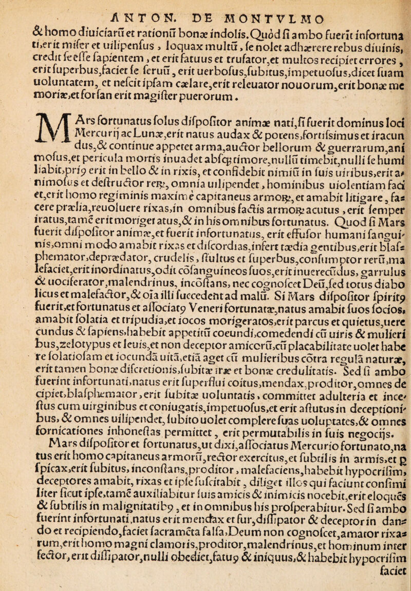 &homodiuidaru e£ rationu bona? indoIis.Quod fi ambo fuerit infortunii t!,ent mifer et uilipenfus , loquax multtx, fe nojet adhaerere rebus diu inis, credit fedie fapientem jecerit fatuus et £rufator,et multos recipiet errores , eritfuperbuSjfaciet fe feruu , erit uerbofus,fubjtus5impetuofus,dicet fuam uoluncatein, et nefcicipfam caelare,erit releuator nouorum,eritbonae mc moriar,et for fan erit magifter puerorum • M Ars fortunatus folus difpofitor animae nati,fi fuerit dominus loci MercurfjacLunae,eritnatus audax 6c porens,fornfsimuseciracun dus.d: continue appetet arma,au&or bellorum & guerrarum,am roofus,et pericula mortis inuadet abrc^timoremullu umebit,nulli fe humi liabitjprip erit m bello Sc in rixis, eteonlidebit nimia in luis uiribus>erit a# nimofiis et deftriuftor rer^, omnia uilipendet > hominibus uiolentiam fad et5crit homo regiminis maxime capitaneus armo^,et amabit litigare, fas cerepraclia,reuoluere rixas,in omnibus fadis armoi^acutus ,erit femper iratus,tamc erit morigeracus,& in his omnibus fortunatus. Quod fi Mars fuerit difpofitor animaret fuerit infortunatus, erit efFufor humani fanguF nis,omni modo amabit rixas etdilcordiasjnfert taedia gentibus,erit blafs phematondepraedator,crudelis, fluitaset fuperbus,confiimptor rerfbma lefaciet,erit!nordinatiis,odncdfanguineosfuos,ericinuerecudus, garrulus & uociferatorjmalendrinus, incoflans, nec cognofcetDeu,fed totus diabo ltcusetmaIefad:or,&oiailti fuccedentad malu. Si Mars difpofitor fpirite? fuerit,et fortunatus et aflociaty Veneri fortunata?,natus amabit fuosfbcios* amabit folacia et tripudia,et iocos morigeratos,erit parcus et quiecus,uere eundus & fapiens.habebic appetitu coeundficomedendi cu uiris 8c mulieri bus,zelotypus et leuis,et non deceptor amicoru,cu placabilitate udet habe re folaciofam et iocunda uita,etia aget cu mulieribus cotra regula naturae, erit tamen bonae diferetionis,fubitar itsc et bona: credulitatis. Sed fi ambo fuerint infortunati,natus erit lupa flui coitus>rnendax,proditor5ornnes de cipiet,Dlafpliemator,erit fubitae uoiuntads,committet adulteria et ince' flus cum uirgimbus ctconiugat!S,impetuofus,eterit aflutusin deceptioni' bus, & omnes uilipendet, fubito uolet complere Tuas uoluptates,& omnes fornicationes inhoneflas permittet, erit permutabilis in fuis negocijs. Mars difpofitor et fortunarus,ut dixi,aflbciatus Mercurio fortunato,na tus erit homo capitaneusarnaoru,re<ftor exercitus,et fubfiiis in armis,et ja fpicax,erit fubitus, inconflans,proditor, malefaciens,habebit hypocrifim, deceptores amabit, rixas et iple fufeirabit, diliget illos qui faciunt confimi liter ficut ipfe,tamc auxiliabitur luis amicis & inimicis nocebit,erireloques & fubtilis in mahgnitatibp ,et inomnibus his profperabitur.Sed fiambo fuerint infortunati,natus erit mendax er fur,difIjpator & deceptor in dan^ do et recipiendo,faciet facramcta faIfa,Deum non cognofcet,amator rixas rum,erit homo magni cIamoris,proditor,malendrinus,et hominum inter feckuyenc diffipator^nulli obedieqfatu? & iniquus,& habebit hypocrifim faciet