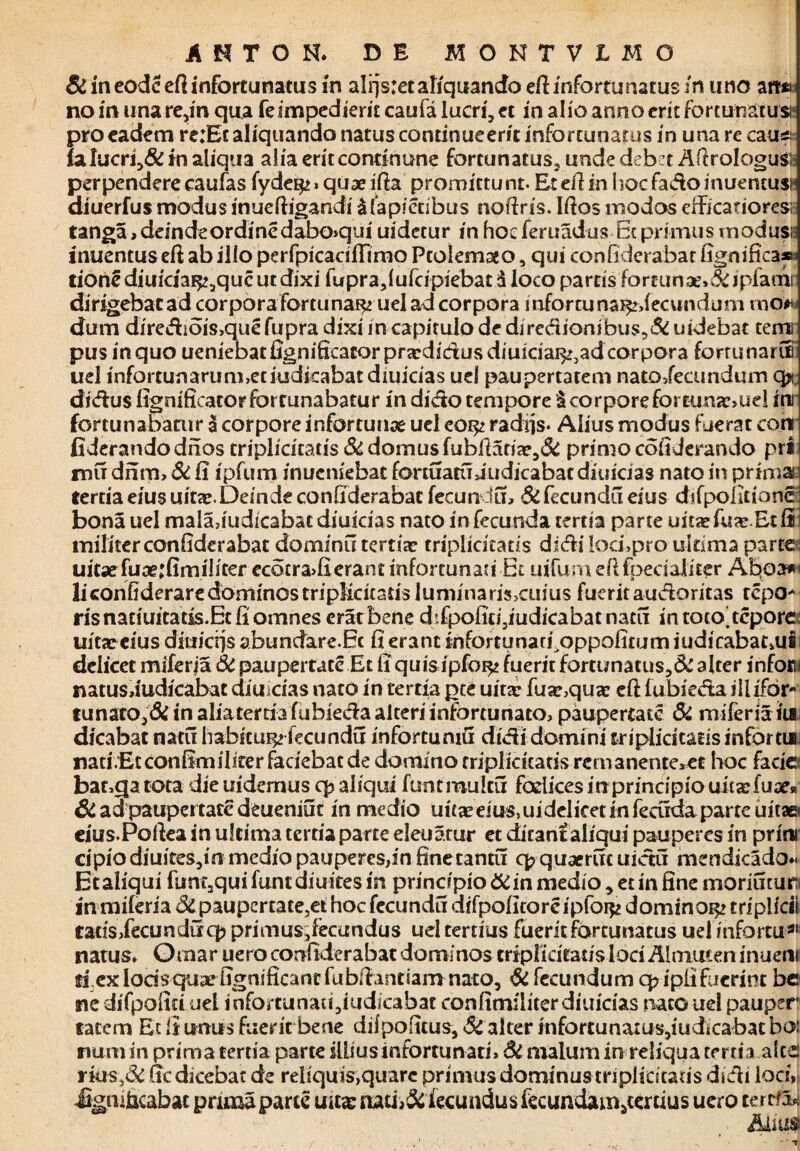 & in eodceft infortunatus in alrjsret aliquando efi infertu natus in uno art» no in una re,in qua fe impedierit caufa lucri, et in alio anno erit for currat usi' pro eadem re:Ec aliquando natus continueerit infortunatus in una re cau* falucri,& in aliqua alia eriteondnune fortunatus, unde debet Aftrologu*! perpendere caufas fyde^» quaeifta promittunt. Etellin hocfadoinueneusi diuerfus modus inueftigandi &fapictibus noftris. Ifios modos efficanoresi langa, deindeordinedabo>qui uidecur in hocferuadus 6cprunus modusi inuentuseft ab ilio perfpicarifiimo Ptolemseo, qui confiderabat fignific3® tione diuidat^que ut dixi fupra,lufcipiebat d loco partis fortunae»^ipfamr dirigebacad corpora fortuna^ uel ad corpora infortuna^decvnidum mow dum dirediois>que fupra dixi in capitulo de diredionibus,& uidebat temi pus in quo ueniebatfignificatorprardictusdiuidai^adcorpora forrunarun uel infortunarum,etiudicabatdiuicias uei paupertatem nato/ecundum qjc didus fignificatorforrunabatur in dido tempore & corpore fortunse,uel irn fortunabatur a corpore infortunae uel eoi^ radiis* Alius modus fuerat cori fiderandodnos triplidtatis & domus fubfiadae,& primo cofiderando pri mu dnm, dt ii ipfum inucniebac fortuatuindicabat diuicias nato in primai tertia eius uitae.Deinde confiderabat fecundu, Si fecundu eius difpolitionc bona uel mala,indicabat diuicias nato in fecunda tertia parte uita?fu<c Edi militer confiderabat dominii tertiae triplicitatis didi loci,pro ultima parte uitaefiiae;fimilicer ecotra>fierant infortunati Et uifurn eft fpedaiiter Aboa»< liconfiderare dominos triplicitatis luniinaris>cuius fuerit audoritas repo* risnatiuitatis.Etfiomnes erat bene dtfpofici3iudicabatnatu in toto'tepore: uitaecius diuierjs abundare.Ec fi erant infortunacj^oppofuum iudicabatoii dclicet miferja Si paupertate Et fiquisipfo^ fuerit fortunatus,& alter inforu natusdudicabat diuicias nato in tertia pte uitte fuar,quae efi fubieda ili ifor- lunato,Si in aliaterda fubieda alteri infortunato, paupertate & miferia iia dicabat natit habitui^ fecundu infortumfi didi domini triplidtatisinfortui natiVEtconfimiliter faciebat de domitio triplicitatis rcmanente,et boc facie bat,qatota dieuidernus q? aliqui funtmulcu fodices in principio uitarfuae» & ad paupertate deueniut in medio uua?eius,uidelicetinfecudaparteuitae< cius.Poilea in ultima tertia parte eleuatur et ditant aliqui pauperes in prini cipio diuites,m medio pauperes,in fine cantu q? quaeruc uictu mendicado* Et aliqui fimt3qui funtdiuites in principio & in medio, et in fine moriutur: in miferia Si paupertate,et hoc fecundu difpofitorcipfoi^ domino^ triplfcii tatis/ecunduqj primus;fecundus uel tertius fuerit fortunatus uel infortu 31 natus, Omar uero confiderabat domi nos triplicitatis loci Almmen inuem fi exlodsquaefignificantfubfiantiamnato, & fecundumqdpiifuerint be ne difpofm uet infominau,iudicabat confimiliterdiuidas nato uel pauper latcm Ec ii unus fuerit bene difpoficus, Si alter infortunatus,iudicabatboi nam in prima tertia parte illius infortunati. Si malum in reliqua tertia alce: rHis,& fic dicebat de reliquis,quare primus dominus triplicitatis didi loci» Jigmficabac prima parce uita: nati fecundus fecundam,tertius uero cerrfew . Aliua