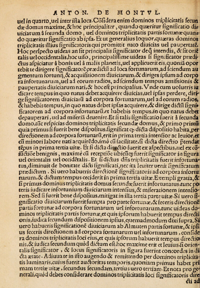 uel in quarto^uel inter ifia loca.Gofidera enim dominos tripi/acatis fecim da: domus maxime,& hoc principaliter, quando quaeritur fignificatio dis: uiciarumSfecunda domo, uel dominos tripiicitatis partisfommaequans do quaeritur fignificatio ab ipfa. Et ut generalius loquor,quaeras dominos triplicitatisilliusfignificatorisqui promittit nato diuicias uel paupertate. Hoc perfpedo uideas an iit principalis fignificator deq intendis, St fitorie Calis ueloccidencaliSihocuifo, principaliiflfimeuideas fi fignificator praedi' dus afpiciatur & bonis uel & malis planeris3uel applicueriteis,quoniaopor cebit te dirigere fignificatorcpraedidu ad loca fortunarum,ad fciendum au gmencum fortunq,& acquilidonem diuiciarum>& diriges ipfum ad corpo rainfortunarum,ueIad eorum radios, adfciendum tempus amifsionis Si paupertatisdiuiciarum nati>& hoceft principalius.Vnde cum uolueris iu dicare tempus in quo natus debet acquirere diuicias,uel ipfas perdere, diri' gefignificatorem diuiciaru ad corpora fortunarum,uel ad eorum radios» St habebis tempus,in quo natus debet ipfas acquirere>& dirige didu figni# ficatorem ad corpora infortunarmet habebis tempusdn quo natus debet depauperari, uel ad miferia deuenire.Et fi talis fignificatiofuerit a fecunda domo»tuc refpicias dominos triplicitatis fecunda? domus5& primo primu quia primus fi fuerit bene difpofitus»fignificac cp dida difpofido habita,per diredionem ad corpora fortunaru,erit in prima tertia intenfior ac leuior,et: cu minori labore nati acquircdodmo cu facilitate»!! dida diredio ptendat: tepus in prima tertia uitae. Et fi dida diredio fuerit ex afpedibus,uel exeo'1 iudioebenignis, maximecu reccpdoe ubicuq? fueritfignificacor in figura uel orientalis ueloccidetalis. Et fididus dnstriplicitatis fuei it infortu na* tus,diminuit de bonitate didi fignificati,nec ita leuiter uer.it fignificatumi praedidum . Si uero habueris diredione fignificatorisadcorporainfortu: narum>& didumtempus cecideritin prima tertia uitae. Exempli gratia,Si fi primus dominus triplicitatis domus fecunda: fuerit infortunatu$»tunc poi teris iudicareinfortunium diuiciarum intenfius,& miferationem intenfio^ rem.Sed fi fuerit bene difpofitus,mitigatin illa tertia parce uitae-Si uero fi* gnificatio diuiciarumfueritfumpta pro parte forturi3e,& feceris diredion# partisfortunae ad corpora fortunarum uel infortunarum»tunc uideas do* minos triplicitatis partis fortunse^etquis ipforum habuerit tempus diredii ©rsis»iudica fecundum difpofitionem ipfius,quemadmodiim dixi fupra,Sii uero habueris fignificationc diuiciarum ab Almuten partis fortuna:,St ipfii us feceris diredionem ad corpora fortunarum uel infortunarum»confide: ra dominos triplicitatis loci eius,et quis ipforum habuerit tempus diredia: nis>& iudica fecundum quod didum eft,hoc maxime erit et leuius>fi orien* talis lignificator , St locus fignificatoris in figura fuerint concordes in dii da xtate. Adiuua te in ifio augendo & remittendo per dominos triplicita tis lummaris»cuius fuerit audoritas tempor<s»quorriam primus habet pri: mam tertiae uitaefecundus fecundam,tertius uero tertiam Et nota pro gv tieralfiquod debes confiderare dominos triplicitatis loci fignificatoris dTrei di ad