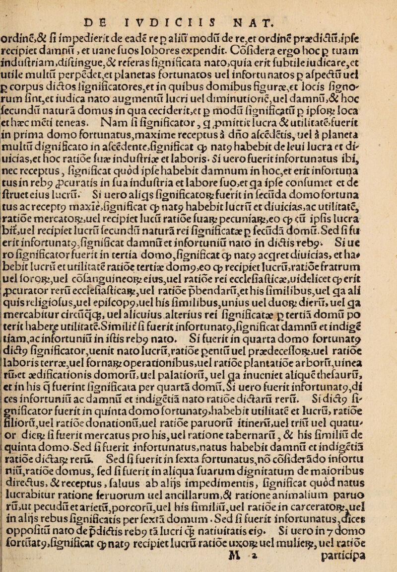 ordinc,f fi impedierit de eade rep alifi modi! de re3et ordine praedica,!pfe recipiet damnu, et uane fuos lobores expendit. Cofidera ergo hoc p tuam iYidiiftriam>difringue3f referas figniitcata nato,quia erit fubtileiudicare,et utile multi? perpedeqet planetas fortunatos uel infortu natos p afpe<f?u uel p corpus didos iignificatores3et in quibus domibus figurte,ct locis fignO' rum fint,et indica nato augmenti? lucri uel diminutionc.uel damnu,& hoc fecundi? natura domus in qua ceciderit,ct p modi? fignificati? p ipfoi^ loca ethtecmeti teneas. Nam fi fignificator,qq3mimducra futilitate,fuerit in prima domo fommatus3maxime receptus $ dno afcederis, uel & planeta multu digni Scato in afcedente,fignificat q? nat9 habebit dc leui lucra et di uicias,et hoc ratioe fuae induftrioe et laboris- Si uero fuerit infortunatus ibi, nec receptus , fignsficat quod ipfe habebit damnum in hoc,et erit inforcuna tusinrebp <pcu raris in fuainduftria et labore fuo,etqa ipfe confumet et de firueteius lucri?. Si uero aliqsfigoificatoi^ fuerit in feciida domo fortuna tus acreceprp maxidfignificat cjmat? habebit luerit et diuicias,acuti!itatc, ratioe mercato^,uel recipiet lucu ratioe fuai^ pecuniar^eo q> <u ipfis lucra bit,uel recipiet lucri? fecundi? natura rei fignificataep feciida domu.Sedfifu eritinfomma^fignificat damnu et infortunii? nato in didis rebp. Si ue rofignificatorfuericin tertia domo,fignificat q? nat9 acqretdiuicias,etha# bebit luem et utilitate ratioe tertiae dom9,eo q? recipietlucri?,ratioefratrutn ud forpjE^jUel cofanguineoi^ems^uel radoe rei ecclefiaflicae,uidelicetq?erit peurator reruecciefiaftica^uel ratioe pbendaru^ethis fimilibus?uel qaali quisrdigiofusjud epiicop9,uel hisfimilibus3unius uelduoi^ dieri?>ud qa i mercabitur circuqcfc, uel alicifius.alterius rei fignificatae p tertia domu po terit haberfee utilitatc.Similit fi fuerit infortunat?,fignificat damnu et indige i tiam,ac infortunii? in iftis reb9 nato. Si fuerit in quarta domo fortunat? idid9 fignificator,uenit nato Iucri?5ratioepentu uel proedccdlo^ud radoe laboris terrae5uel forna^operadonibus,uel radoe plantatioe arboru5uinea ru,et aedificationisdomormuel palariori?, uel qa inucniet alique thefauru, et in his q fuerint iignificata per quarta domi?.Si uero fuerit infortunat9,di ces infortunii? ac damnu et indigetia nato ratioe dicari? rerii. Si did?9 fi' fnificator fuerit in quinta domo fortunat9>habebit utilitate et lucru, ratioe liori?,uel ratioe donationu,uel ratioe paruoru irineri?,uel crii? uel quatu- or die$> fi fuerit mercatus pro his,ucl ratione tabernarii, f his fimiliu de quintadomo Sed fi fuerit infortunatusmacus habebit damnu «indigetia ratioe dicfai^ rerii. Sed fi fuerit in fexta fortunatus^no cofider^do infortu niu^atioe domus, fed fi fuerit in aliqua fuarum dignitatum de maioribus diredus.f receptus, faluus abalrjs impedimentis, fignificat quod natus | lucrabitur ratione femorum uel ancillarum,f ratione animalium paruo ru,ut pecudi? et ariet^porcoritjUel his fimiliu,uel ratioe in carceratOf^mel in alqs rebusfignificatis per fexta domum. Sed fi fuerit infortunatus,cftce» oppofitu nato de pdi<ftis reb9 ta lucri qi natiuiratis ei'9. Si uero in 7 domo 1 £oralat9,fignificat qmat? redpietlucru ratioe uxo^ucl mulie^ uel ratioe