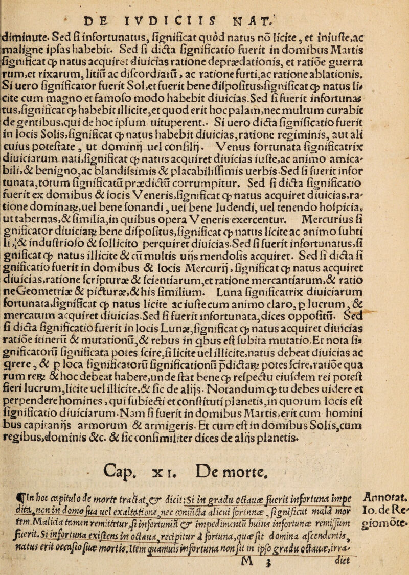 DE IVOICiIS H A r: diminute- Sed fi infortunatus, fignificat quod natus no licite, et fniuffoac maligne ipfas habebit- Sed fi dida fignificatio fuerit in domibus Martis figmficatq? natus acquiret diuidasrationedepraedationis, et ratioe guerra rum,ct rixarum, litifr ac difeordiaru > ac rationefurti,ac ratione ablationis* Si uero fignificator fuerit SoLet fuerit benedifpofirus»fignificatq? natus \u Cite cum magno et famofo modo habebit diuicias.Sed fi fuerit inforluna* tus,figm'ficatq?habebiullidte,etquoderit hocpalaimnecmultum curabit degentibus,qui de hoc ipfum uicuperent.- Si uero dida fignificatio fuerit in locis Solis,fignificatq?natus habebit diuicias,ratione regiminis, aut ali cuius potefiate, ut dominfj uel confilrj♦ Venus fortunata fignsficatrix diuiciarum natfifignmcatq? natus acquiret diuicias iufte,ac animo amica* bjii,<Sc benigno,ac blandif$imis& placabilifllmis uerbis Sed fi fuerit infor tunata,totumfignificatupraediducorrurnpitur* Sed fidida fignificatio fuerit ex domibus Si iocis Venerisdignificat cp natus acquiret diuicias,ra^ tione dominai^uel bene fonandi, uei bene ludendi, uel tenendo hof picta* ut tabernas,& fimilia,in quibus opera Veneris exercentur. Mercurius fi gnificator diuiciai^ bene difpofitus,fignificat cp natus liciteac animo fubti li >\$c indufiriofo 6i follicito perquiret diuicias.Sed fi fuerit infortunatus,fi gnificatq? natus illicite & cumulus urjsmendofis acquiret. Sediidsdafi gnificatiofueritin domibus dt locis Mercurfj,fignificatq? natus acquiret diuicias,ratione feripturae & fcientiarum,et ratione mercandarum,& ratio ne Geometriae & pidur3?,& his fimilium. Luna fignificatrix diuiciarum fortunata,fignificat q> natus licite aciufiecumanimoc!aro,plucrum,& mercatum acquiret diuicias.Sed fi fuerit infortunata,dices oppofitu- Sed fi dida fignificatiofuerit in Iocis Lunae,fignificat cp natus acquiret diuicias ratioe ldneru di mutationu,& rebus in qbus eft fubita mutatio.Ec nota fia gnificatoru fignificata potes fdre.fi licite uel illicite>natus debeat diuicias ac carere, di p loca fignificatoru fignificationu pdidai^ potes fdre.ratioe qua rum re^j di hoc debeat habere,unde fiat bene cp refpedu eiufdem rei potefi fieri lucrum,Iicite uclillicite,& fic de alrjs Notandum q? tu debes uidere et perpendere homines, qui fubie&i eteonfiituti planetis,in quorum locis eft fignificatio diuiciarum-Ndin fi fuerit in domibus Mar tis,erit cum homini bus capiranfjs armorum & armigeris- Et cum efi in domibus Solis,cum regibus>dominis dic. di ficconfimibter dices de alfis planetis* Cap. x i. De morte. bcc capitulo de morte trahat^CT dicit: Si iit gradu oftauce fuerit vnfortund fatge AnnOfaf. ditajmtindofno fua uel exaltati onejiec coniuda alicui fortnnce ^ fignificat mala mor Io. de Re** t?w Malida tamen r emittetur,fii Infortunia impeJimcntu huius infortunce remi[fmn giomote* fuerit* Siinfiortuna exifiens m oftaua^reapitur i fortuna, quee fit domina afcettdwtis* natus erit ocfxfiiofuce morti*, Uem qicamuis mfortum non fit m ipfo gradu Qdauxdna* M | ™ diet