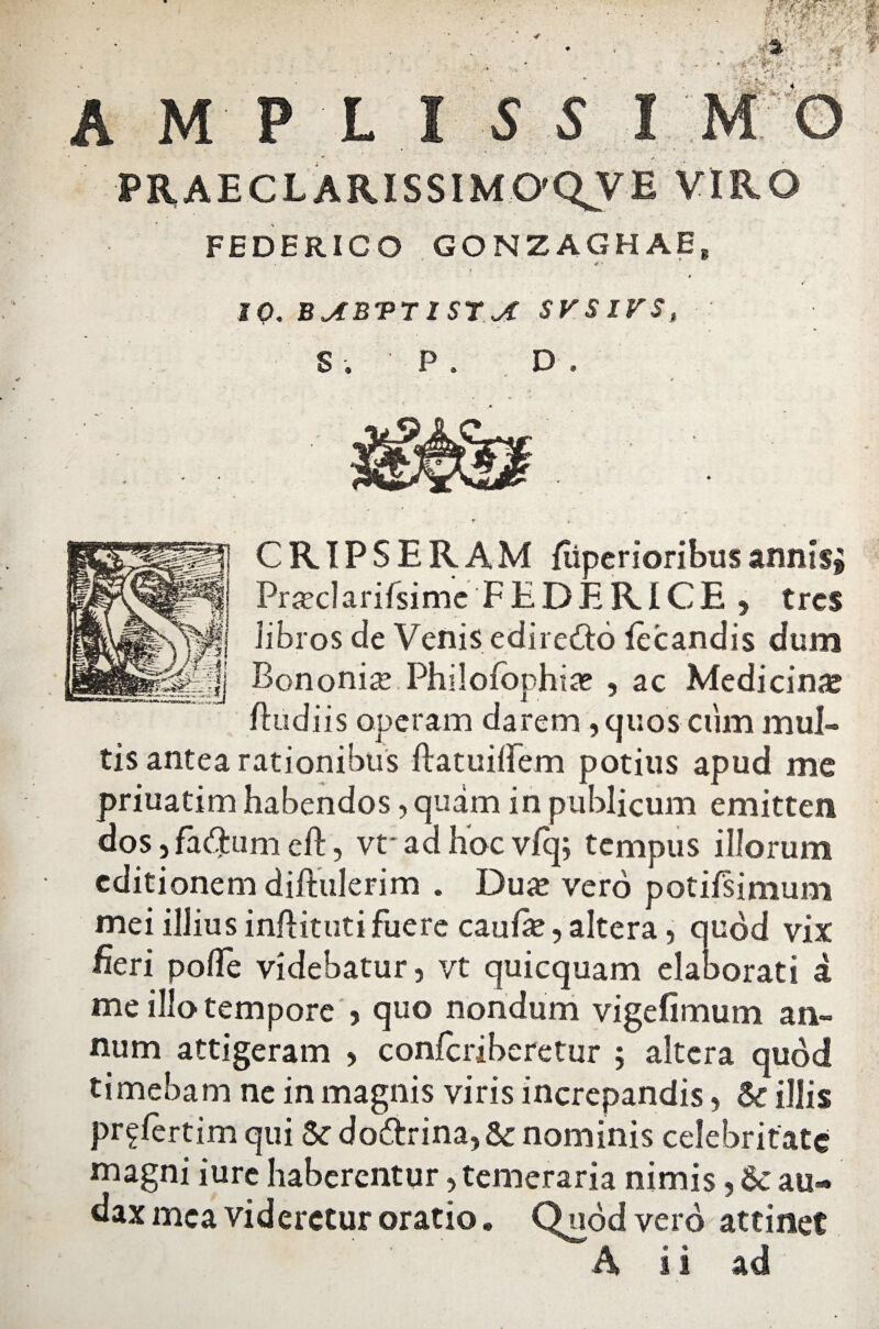 10. BABVTISTA SVSIVSt Si P. D . CRIPSERAM fiiperioribus annisi Pra?clarifsimc FEDERICE , tres libros de Venis ediretto fecandis dum Bononia Philofophia? , ac Medicinas ftudiis operam darem ,quos cum mul¬ tis antea rationibus ftatuilFem potius apud me priuatim habendos, quam in publicum emitten dos, fadtum eft, vt* ad hoc vlq; tempus illorum editionem diftulerim . Duas vero potilsimum mei illius inftituti fuere caulas, altera , quod vix fieri polFe videbatur, vt quicquam elaborati a me illo tempore , quo nondum vigefimum an¬ num attigeram , conlcriberetur ; altera quod timebam ne in magnis viris increpandis, & illis pr^fertim qui &c do&rina,&: nominis celebritate magni iure haberentur, temeraria nimis, 6c au» dax mea videretur oratio. Quod vero attinet A ii ad
