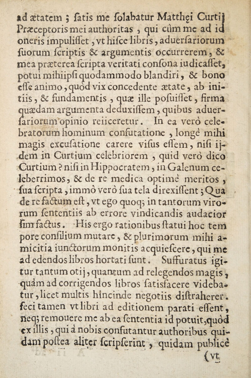 ad aetatem ; latis me fofabatur Matthfi Curtij Praeceptoris mei authoritas , qui cum me ad id oneris impulilfet ,vt liilce libris, aduerfariorum fuorum fcriptis argumentis occurrerem , & mea praeterea fcripta veritati confbna iudicalfet, potuimihiipfiquodammodo blandiri, & bono effe animo, quod vix concedente aetate, ab ini¬ tiis , 6c fundamentisquae ille pofuiffet, firma quaedam argumenta deduxilfem, quibus aduer- lariorum opinio reiiceretur. In ea vero cele¬ bratorum hominum confutatione , longe mihi magis excufatione carere vifus effem, nifi ij- dem in Curtium celebriorem , quid vero dico Curtium ?nifi in Hippocratem, in Galenum ce¬ leberrimos , Sc de re medica optime meritos , fua fcripta ,immd vero fua tela direxiffent 5 Qua de re fa&um eft,vt ego quoq; in tantorum viro¬ rum fententiis ab errore vindicandis audacior lim fadus. His ergo rationibus ftatui hoc tem pore confilium mutare, & plurimorum mihi a- micitia iundorum monitis acquiefcere, qui me ad edendos libros hortati funt. Sulfuratus igi¬ tur tantum otij, quantum ad relegendos magis, qudm ad corrigendos libros fatisfacere videba¬ tur, licet multis hincinde negotiis diftraherer. feci tamen vt libri ad editionem parati elfent, fteq; remouerc mc ab ea fententia id potuit,quod cx iliis, qui a nobis confutantur authoribns qui¬ dam pohea aliter fcripferitit, quidam publice ' . ^ (vt
