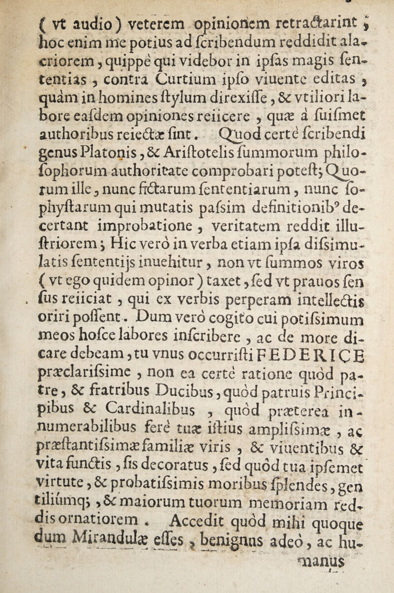 ( vt audio ) veterem opinionem retradarint j hoc enim me potius adferibendum reddidit ala¬ criorem , quippe qui videbor in ipfas magis fen- tentias 5 contra Curtium ipfo viuente editas 9 quam in homines ftylum direxiffe, Sc vtiliori la¬ bore eafdem opiniones reiicere , quas a fuifmet authoribus reiedat fint. Qnod certe feribendi genus Platonis, Sc Ariftotelis fiimmorum philo- Ibphorum authoritate comprobari poteftj Quo¬ rum ille 3 nunc fidarum fententiarum, nunc fb- phyftarum qui mutatis pafsim definitionib9 de¬ certant improbatione , veritatem reddit illu- ftriorem j Hic vero in verba etiam ipfa difsimu- latis fententijs inuehitur , non vt lummos viros ( vt ego quidem opinor ) taxet , fed vt prauos fen fus reiiciat, qui ex verbis perperam intellectis oriri pollent. Dum vero cogito cui potifsimum meos hofce labores inferibere , ac de more di¬ care debeam, tu vnus occurrifti FEDERICE pra?clarifsime , non ea certe ratione quod pa¬ tre 5 & fratribus Ducibus 3 quod patruis Princi¬ pibus St Cardinalibus , quod praeterea in¬ numerabilibus fere tux iftius ampli Isi mas , ac pradiantiEim# familiae viris , Sc viuentibus Sc vita fundis, fis decoratus, fed quod tua ipfemet virtute, Sc probatifsimis moribus fplendes, gen tiliumqj, Sc maiorum tuorum memoriam red¬ dis ornatiorem « Accedit quod mihi quoque ^*raridulae ejfes ? benignus adeo, ac hu¬ manus