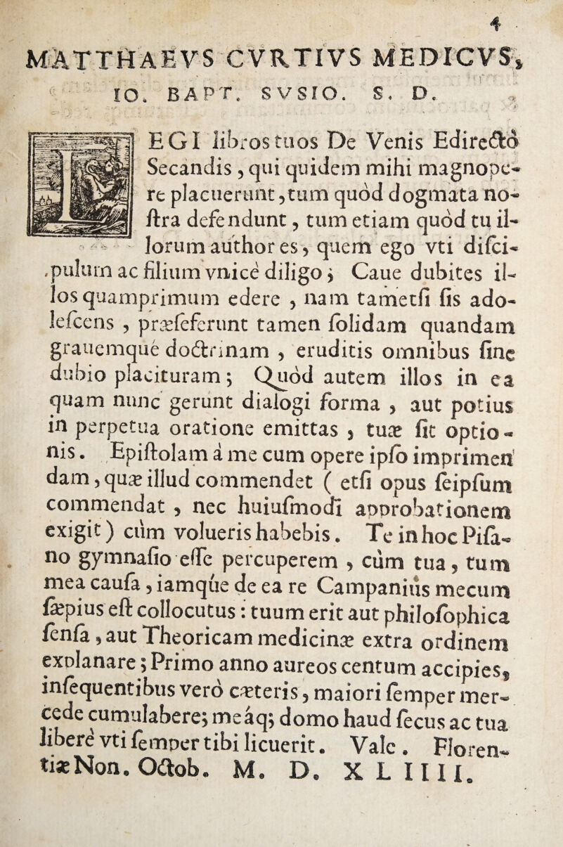 MATTHAEVS CVRTIVS MEDICVS» -' - ' IO. bapt. svsro. S. D. U ! EGI libros tuos De Venis Edire&o Secandis , qui quidem mihi magnope¬ re placuerunt ,tum quod dogmata no- ftra defendunt, tum etiam quod tu il¬ lorum author es, quem ego vti difci- ,pu!um ac filium vnice diligo* Caue dubites il¬ los quamprimum edere , nam tametfi fis ado- lefcens , pradeferunt tamen folidam quandam grauemque do&nnam , eruditis omnibus fine dubio placituram; Quod autem illos in ea quam nunc gerunt dialogi forma , aut potius in perpetua oratione emittas , tuae fit optio - nis. Epiftolam a me cum opere i pio imprimeri dam,quae illud commendet ( et fi opus leipfum commendat , nec huiufmodl approbationem exigit) cum volueris habebis. Te in hoc Pila¬ no gymnafio effe percuperem , cum tua, tum mea caufa, iamque de ea re Campanius mecum fspius efi collocutus: tuum erit aut philofophica fcnfa * aut ”1 heoricam medicin* extra ordinem explanare; Primo anno aureos centum accipiess infequentibus vero ceteris, maiori femper mer- cede cumulabere; meaqj domo haud fecus ac tua libere vti femper tibi licuerit. Vale . Floren¬