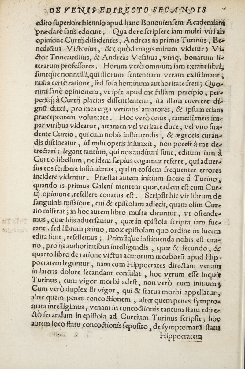 DE VE$ EDIBJECT0 SEC^npiS edito fuperforc biennio apud hanc Bononienfem Academiam praedare fatis edocuit. Qua de re fcripfere iam multi viri ab opinione Curti] difsidentes, Andreas in primis Turinus , Be- nedidus Vidorius > 3c (quod magis mirum videtur) Vi® dor Trincauellius, & Andreas Vcfalius, vtriq} bonarum li* cerarum profeffbres. Horum vero omnium iam extantlibrfp funtquenonnuIIi,qui illorum fententiam veram exiftimanr^ nulla certe ratione, fed fola hominum authoritate freti j Quo^ rum fane opinionem, vr ipfe apud me felfam percipio , per* peraq> a Curtrj placitis difientientem , ita illam euertere di- gnfi duxi, pro mea erga veritatis amatores, Sc /pfum enans praeceptorem voluntate. Hoc vero onus ,tametfi meis im¬ par viribus videatur, attamen vel veritate duce, vel vno fua- dente Curtio, qui cum nobis inftituendis , 3c argrotis curan¬ dis diftineatur ^ id mihi operis iniunxit, nonpoteftame de* tredari: legant tantum, qui nos audituri funt, editum iam a Curtio libellum „ ne idem iaepius cogamur referre, qui aduer^ fus eos feribere mftituimus, qui in eofdem frequenter errores incidere videntur. Preeftat autem initium facere a Turino, quando is primus Galeni mentem quse,eadem eft cum Cur- itj opinione ;refellere conatus eft . Scripfit hic vir librum de hngumis wifsionc, cui & epiftoJam adiecir, quam olim Cur¬ tio miferat; in hoc autem libro multa dicuntur, vt oftende- mus, quae hijs aduerfantur, quae in epiftola feripta iam fue¬ rant . fed librum primo, mox epiftolam quo ordine in lucem «dira funt, refellemus , Primuque inflituenda nobis eft cra¬ tio , pro ijs authoritatibus intelligendis , qua? & fecundo , 3£ quarto libro de ratione vidus acutorum morborfi apud Hip * pocratem leguntur, nam cum Hippocrates diredam venarxj in lateris dolore fecandam confuiat , hoc verum die inquit Turinus^cum vigor morbi adeft, non vero cum initium 5 Cum vero duplex fit vigor, qui & ftatus morbi appellarim, a,ter quem penes concodioncm , alter quem penes fympro- mata intelligimus, venam in concodionis tantum fiatu edire- c o ecanaani incpiftola ad Curtium Turinus fcripfit *? hoc autem loco ftatu concodionis fepofito } de fymptornatu fiatu :- , Hippocrate^