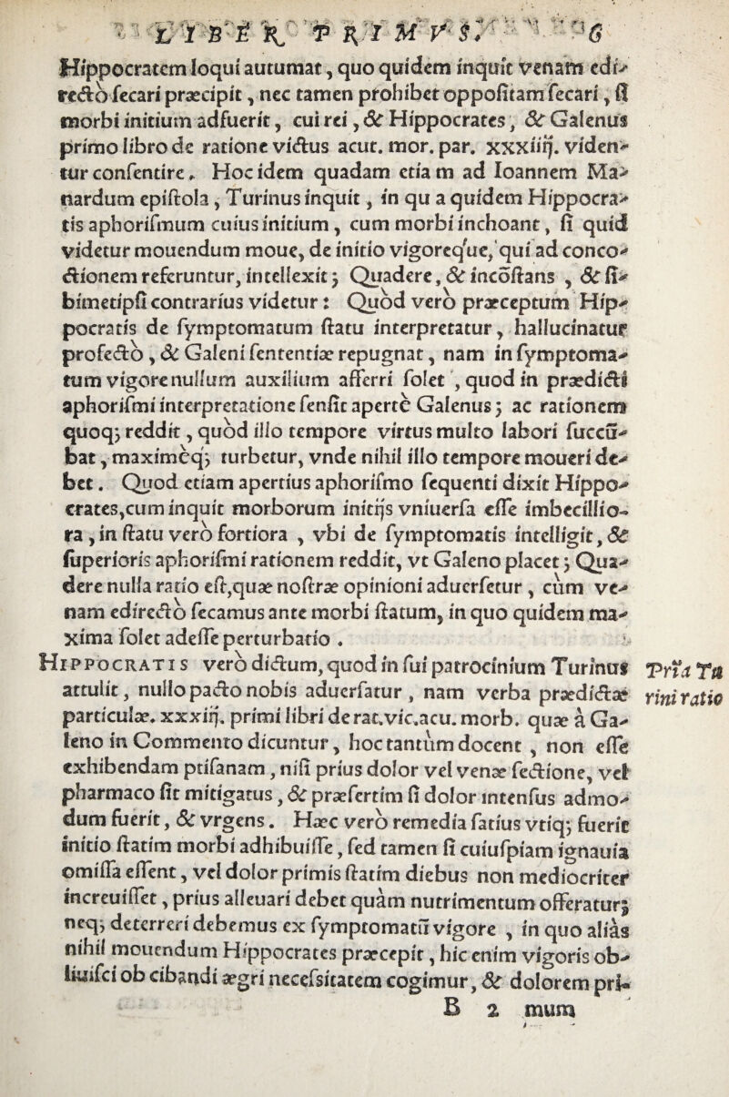 Hippocratem loqui autumat, quo quidem inquit venam edi>* redo fecari praecipit, nec tamen prohibet oppofitam fecari , fl morbi initium adfuerit, cui rei, & Hippocrates, &r Galenus primo libro de ratione vidus acut. mor. par. xxxiiij. viden¬ tur confentire Hoc idem quadam ctia m ad Ioannem Ma> nardum epiftola, Turinus inquit, in qu a quidem H/ppocra> tis apborifmum cuius initium , cum morbi inchoant, fi quid videtur monendum moue, de initio vigoreqW,qui ad conco- dionemreferuntur,intellexit} Quadere, drincoftans ,&fi^ bitnetipfi contrarius videtur: Quod vero praeceptum Hip¬ pocratis de fymptomatum ftatu interpretatur y hallucinatur5 profedo Galeni fententiae repugnat, nam in fymptoma- tum vigore nullum auxilium afferri fblet 9 quod in praedidi aphorifmrinterpretarionefenftcaperte Galenus} ac rationem quoq} reddit, quod illo tempore virtusmulto labori fuccS- bat, maximeq'} turbetur, vnde nihil illo tempore moucri dc- bet. Quod etiam apertius aphorifmo fequenti dixit Hippo- crates,cum inquit morborum inierjs vniuerfa effe imbecillio¬ ra , in ftatu vero fortiora , vbi de fymptomatis intelligic,& fiiperioris aphorifmi rationem reddit, vt Galeno placet} Qua-' dere nulla rado eft,qu3enoftrae opinioni aduerfetur, cum ve- nam edfredo fecamus ante morbi flatum, in quo quidem ma¬ xima folet adeffe perturbatio ♦ Hippocrati s vero didum, quod in fui patrocinium Turinus attulit, nullopadonobis aduerfatur , nam verba prxdidae particulae, xxxiif, primi libri derat.vic.acu. morb. quse a Ga¬ leno in Commento dicuntur, hoc tantum docent , non e fle exhibendam pdfanam, nifi prius dolor vel vense fedione, vel pharmaco fit mitigatus, 6c praeferrim fi dolor mtenfus admo¬ dum fuerit, Sc vrgens. Haec vero remedia fatius vtiq} fuerie initio ftatim morbi adhibuiffe, fed tamen fi cuiufpiam ignauia omiffa effent, vel dolor primis ftatim diebus non mediocriter increuiffet, prius alieuari debet quam nutrimentum offeraturj neq, deterreri debemus ex fymptomatu vigore , in quo alias nihil mouendum Hippocrates prxeepit, hic enim vigoris ob- iiuifei ob cibandi xgri necefsitacem cogimur, & dolorem pri« B 2 mum Trta Tit rini ratio