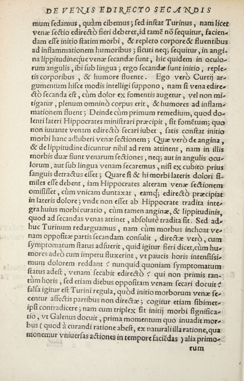 DE VEH^IS 'EBIBJZCTQ SECJTN^nx $ mum fcdamus, quam cibemus j fed mftat Turfnus, nam licet vense fc&io ediredb fieri deberetyd tamc no fequitur, faci en-» dam efle initio ftatim morbi, 6c repleto corpore & fluentibus ad inflammationem humoribus 3 ficuti neq3 fequitur, in angi¬ na lippitudineque vena? fecand sefunt, hic quidem in oculo-* rum angulis , ibi fub lingua 3 ergo fecandae fune initio, reple-* lis corporibus , 8c humore fluente ♦ Ego vero Curtrj ar* gumentum hifce modis intelligi fuppono, nam fi vena edire* <fto fecanda e fi:, cum dolor ex fomentis augetur, vel non mu figatur , plenum omnino corpus erit, & humores adinflanv mationem fluent 3 Deinde cum primum remedium, quod do-* lenri lateri Hippocrates miniftrari praecipit, fit fomecum3 quo noniuuante venam edireAo fecariiubet , fatis conflat initio morbi hanc adhiberi venae feftionem3 Quae vero de angina , & de lippitudine dicuntur nihil ad rem attinent, nam in illis morbis duae fiunt venarum fe&iones, neq; aut in angulis ocu- lorum, aut fub lingua venam fecaremus , nifi ex cubito prius fanguis detra&us efiet 5 Quare fi & hi morbi lateris dolori fi- miles eiTedebent, iamHippocrates alteram vense fecHionem omififiet, cum vnicam duntaxat , eamq'3 edire&o praecipiat in lateris dolore 3 vnde non efiet ab Hippocrate tradita inte- gra huius morbi curatio, cum tamen anginae, & lippitudinis, quod ad fecandas venas attinet, abfolute tradita fit. Sed ad¬ huc Turinum redarguamus, nam cum morbus inchoat ve¬ nam oppofitaepartisfecandam confulit , diredtae vero, cum iymptomatum flatus adfuerit, quid igitur fieri dicet,cum hu¬ mores adeo cum impetu fluxerint, vt paucis horis intenfifsi- muia dolorem reddant c1 nunquid quoniam fymptomatum ftatus adeft, venam fecabit ediredo C qui non primis tan- tum horis , fed etiam diebus oppofitam venam fecari docuit i fa! a igitur cft 1 urini regula, quod initio morborum vense fc- cenrur affectis partibus non direftae 3 cogitur etiam fibimet- ipfi contradicere 3 nam cum triplex fit initij morbi fignifica- f''o ’ vt ^ , us docuit, prima momentum quo inuadit mor- 4 ^uc a curar,di ratione abeft, cx naturali illa ratione,qua monemur v niuer fas a&iorus in tempore facicdas) alia primo¬ rum