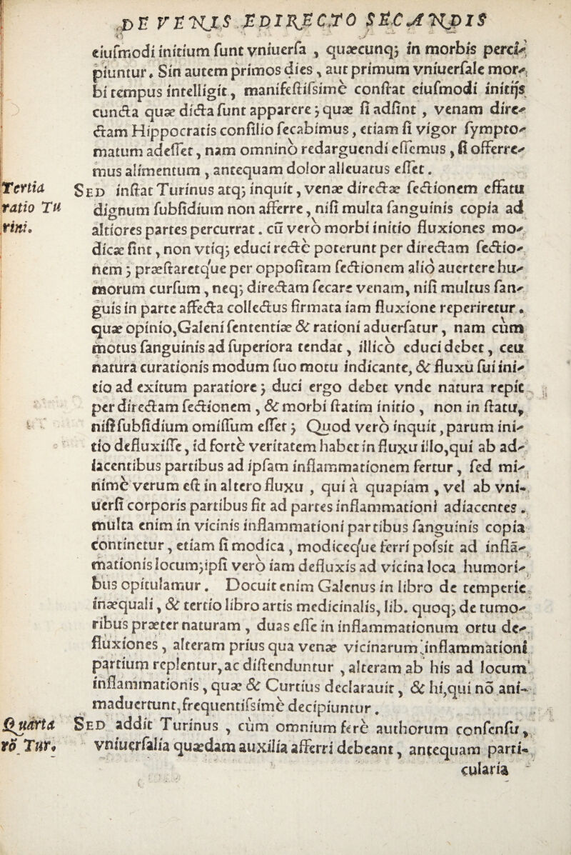 de vekxs ediKPc.ro s^c^vjdis $5 ? '~'j ' -- ’ ‘s -• - ~ ■ ’ *■ ciufmodi initium funt vniuerfa , quaecunq; in morbis pero* piuntur ♦ Sin autem primos dies, aut primum vniuerfale mer* bi tempus intelligit, manifeftifsirne condat eiufmodi inittjs eunda quse dida funt apparere j quae fi adfint, venam dire- dam Hippocratis confilio fecabimus, etiam fi vigor fympto- matum adedet, nam omnino redarguendi edemus , fi offerre-* mus alimentum , antequam dolor alieuatus effec. Sed indatTurinusatq^inquitjVensediredae fedionem effatu dignum fubiidium non afferre, nifi multa fanguinis copia ad altiores partes percurrat. cu vero morbi initio fluxiones mo¬ dica: fint , non vtiq} educi rede poterunt per diredam feffio- nem 3 praeftaretque per oppoficam fedionem alio aucrtcrc hin- morum curfum, neq; diredam fecare venam, nifi multus fa ri¬ guis in parte affeda colledus firmata iam fluxione reperiretur. quae opmiQ,Galenifentcntiae& rationi aduerfatur, nam cum motus fanguinis ad fuperiora tendat, illicb cducidebet, ceu natura curationis modum fuo motu indicante, 6c fluxu fui ini-* cio ad exitum paratiore} duci ergo debet vnde natura repic per diredam fedionem , & morbi ftatim initio , non in flatu, niflfubfidium omiiTum effer j Quod vero inquit, parum ini- do defluxiffe, id forte veritatem habet in fluxu illo,qui ab ad*- iacentibus partibus ad ipfam inflammationem fertur, fed mi-* nime verum eft in altero fluxu , quia quapiam, vel ab vol¬ uerit corporis partibus fit ad partes inflammationi adiaccntes. multa enim in vicinis inflammationi partibus fanguinis copia continetur, etiam fi modica , modicec/ue ferri pofsit ad infia- matronis locumjipfi vero iam defluxis ad vicina loca humori¬ bus opitulamur. Docuit enim Galenus in libro de temperie inaequali, 8c tertio libro artis medicinalis, lib. quoq; de tumo¬ ribus praeter naturam, duas cflcfn inflammationum ortu de¬ fluxiones, alteram prius qua venae vicinarum'inflammationi partium replentur, ac diflenduntur , alteram ab his ad locum inflammationis, quae &r Curtius dcclarauir, 8c hi,qui no ani-. maducrtanr,frequentiTsimc decipiuntur. Sed addit Turinus , cum omnium fere authorum confcnfir, yniucrfal/a quaedam auxilia afferri debeant, antequam parti¬ cularia
