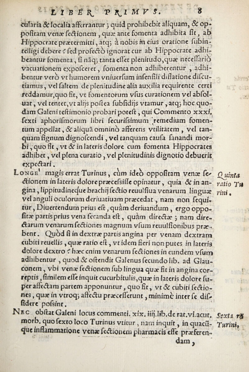 tutam & localia affcrrantur 5 quid prohibebit aliquam, & op- politam venae fe&fcmem > quce ante fomenta adhibita fit, ab Hippocrate praetermitti, atq; a nobis m eius oratione fubm- teiligidebcrc^fedprofedbignoraecur ab Hippocrate adhi¬ beantur fomenta , (1 naq} tanta effet pknitudo,quae necelTario vacuationcrn expofeeret, fomenta non adhiberentur , adhi¬ bemur vero vt humorem vnsuerfum infeniili difiatione difeu- liamus, vel faltem de plenitudine alia auxilia requirente certi teddamuiqquo fit, vt fomentorum vfus curationem vel abfol- uar, vel tentet,vt aiijs pofiea fubfidijs vtamur, atq} hoc quo¬ dam Galeni teitimonio probari poteft, qui Commento xxxh fexti aphorifmorum libri fecunfsimum 'remedium fomen¬ tum appellat, 8c aliqua omnino afferens vtiliratem , vel tan- quam fignum dignofcendi, vel tanquam caufa fanandi mor¬ bi , quo fit, vt 8c in lateris dolore cum fomenta Hippocrates adhibet, vel plena curatio, vel plenitudinis dignodo debueris expedari. Longe magis errat Turinus, cum ideo oppofitam venae fe- fl uinla efiionem in lateris dolore prarcefsifle opinatur, quia drinan- ratio TtS gina, 1/ppitudirteq'ue brachi) fecflio reuulfiua venarum linguae fini, vel anguli oculorum deriuatiuam praecedat, nam non fcqui- tur, Diuertendum prius eft, quam deriuandum , ergo oppo- fitae partis prius vena fccanda eft, quam diresftae 5 nam dire- «ftarum venarum fediones magnum vfum reuulfionibus prae ¬ bent. Quod fi in dextrae partis angina per venam dextram cubiti reuetlis , quae ratio e fi , vt idem fieri non putes in lateris dolore dextro i haec enim venarum fesfliones in eundem vfum adhibentur , quod & oftendit Galenus fecundo lib. ad Giau- conem, vbi venae fedionem fub lingua quae fit in angina cor¬ reptis , fimilem die inquit cucurbitulis,quae in lateris dolore fti- per afFe&am partem apponuntur, quo fir, vt Si cubiti fedio- nes, quae in vtroq, aftedu praecdlerunt, minime inter te dif¬ fidere pofsint. s c obftat Galeni locus commenti, xix. iit).lib.de rat.vi.acut. Sexti rft morb. quo fexto loco Turinus vtitur, nam inquit, in quacu- Tutim, que inflammatione venae fedionem pharmacis efle praeferen¬ dam }