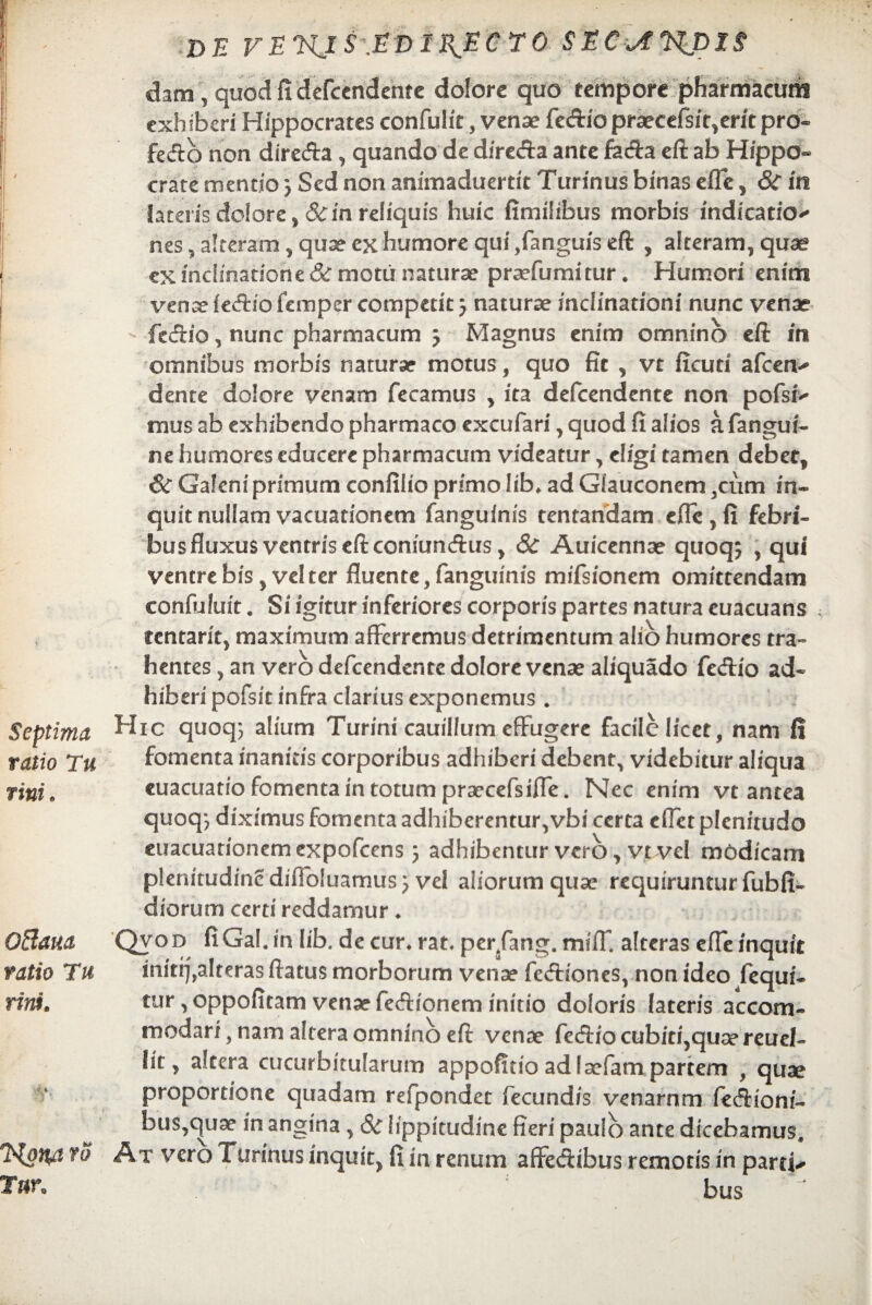 dam, quod fi defendente dolore quo tempore pharmacum j exhiberi Hippocrates confulit, venae fedio praecefsit,erit pro» i fecfto non direda , quando de direda ante fada eft ab Hippo¬ crate mendo 3 Sed non animaduertit Turinus binas effe, 8c in lateris dolore, &in reliquis huic fimihbus morbis indicatio^ nes, alteram, quae ex humore qui ,fanguis eft , alteram, quae i ex inclinatione & motu naturae praefumitur. Humori enim venae fedio femper competit 5 naturae inclinationi nunc venae j - fedio, nunc pharmacum 3 Magnus enim omnino eft m omnibus morbis naturae motus, quo fit , vt ficuri afeen* dente dolore venam fecamus , ita defeendente non pofsi* mus ab exhibendo pharmaco excufari, quod fi alios a fangui- ne humores educere pharmacum videatur, eligi tamen debet, & Galeni primum confiiio primo lib* ad Glauconem ,cum in¬ quit nullam vacuationem fanguinis tentandam cflc,fi febri¬ bus fluxus ventris eft coniundus, 8c Auicennae quoq; , qui ventre bis ,vcl ter fluente, fanguinis mifsionem omittendam confuluit. Si igitur inferiores corporis partes natura euacuans centarit, maximum afferremus detrimentum alio humores tra~ hentes, an vero defeendente dolore venae aliquado fedio ad¬ hiberi pofsit infra clarius exponemus . Septima Hic quoq; alium Turini cauillum effugere facile licet, nam i! ratio Tu fomenta inanitis corporibus adhiberi debent, videbitur aliqua tini9 euacuatiofomentaintotumpraecefsiffe. Nec enim vt antea quoq*? diximus fomenta adhiberentur,vbi certa cfXct plenitudo euacuationemexpofcens 3 adhibentur vero, vt vel modicam p!enitudincdiflb!uamus3 vel aliorumquae requiruntur fubfi- diorum certi reddamur * OBaua Qvod fiGal. in lib. de cur* rat, perfang. mifT. alteras effe inquit ratio Tu iniri),alteras ftatus morborum venae fedionesvnon ideo fequi- rinf. tur, oppofitam venae fedionem initio doloris lateris accom¬ modari, nam altera omnino eft venae fedio cubici,quae reucl- ht > altera cucurbitularum appofitio adiaefam partem , quae proportione quadam refpondet fecundis venarnm fedioni- bus,quae in angina, & lippitudine fieri paulo ante dicebamus, HonA vq At vero 1 urinus inquit, fi in renum affedibus remotis in parti* bus