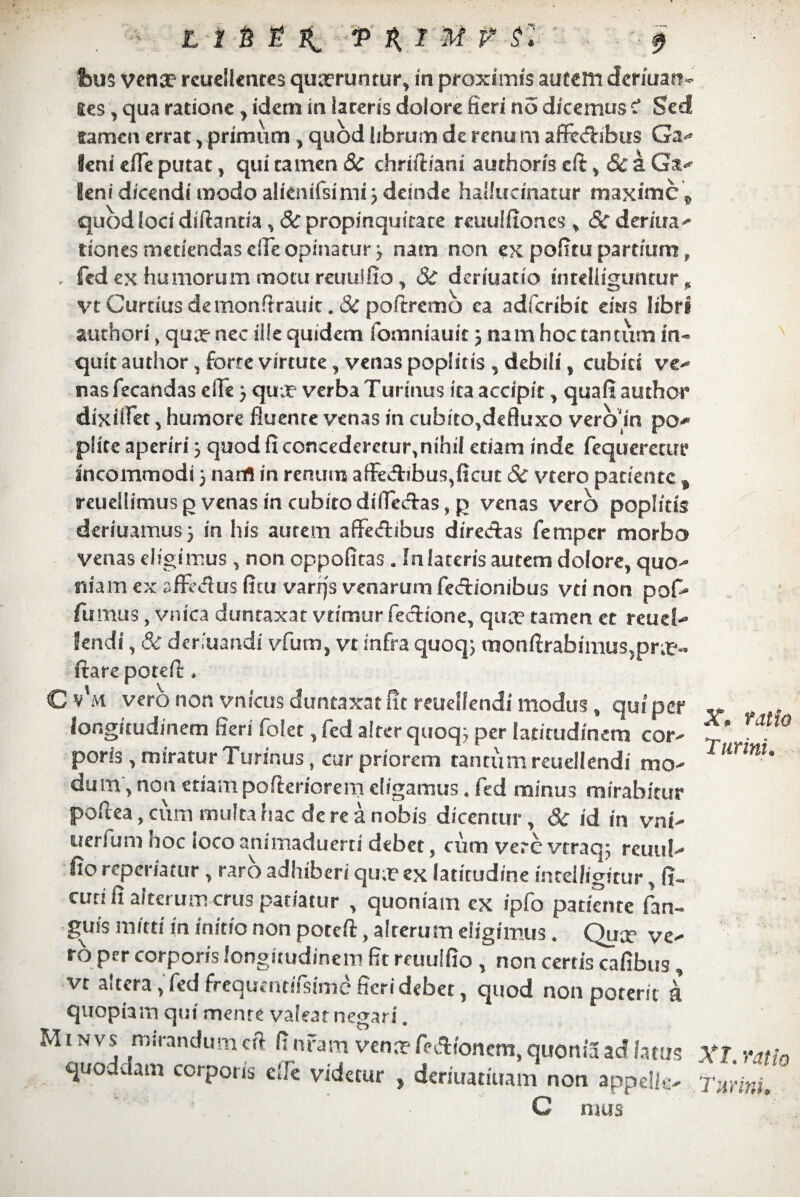 - e- bm vence rcudlentes queruntur, in proximis autem deriuan- Stes, qua ratione , idem in laceris dolore fieri no dicemus c* Sed ffamen errat , primum , quod librum de renu m affectibus Ga** feni effe putat, qui tamen Sc chniliam authoris eft , Sc a Ga- leni dicendi modo alienifsimi j deinde hallucinatur maxime„ quod loci diftantia , 8c propinquitate reuulfiones , <&r deriua- riones metiendas cile opinatur) nam non ex pofitupartium, , fed ex humorum motu reuuifio , Sc deriuatio intelliguntur p vt Curtius de monftrauit. Sc poftremo ea adferibit eius libri authori, quae nec ille quidem fomniauit) nam hoc tantum in¬ quit author, forte virtute, venas poplitis , debili , cubici ver¬ nas fecandas efie ) qua? verba Turinus ita accipit , quafi author dixifiet, humore fluente venas in cubito,deftuxo vero in po* plite aperiri) quod ficoncederctu^nihil etiam inde fequeretur incommodi j nam in renum affectibus,ficut Sc vtero patiente t reuel!imusgvenasincubitodifieCtas,p venas vero poplitis deriuamus) in his autem affe<ftibus direcftas femper morbo venas eligimus, non oppofitas. In lateris autem dolore, quo- niam ex affedus ficu varrjs venarum fedionibus vti non pofo fumus, vnica duntaxat vtimur fedione, qua? tamen et reud- lendi, & dcr.uandi vfum, vt infra quoq) monftrabimus5pra?-- itare potefi: ♦ C v'm vero non vnicus duntaxat fit mielfendi modus , qui per longitudinem fieri folet, fed alter quoq; per latitudinem cor¬ poris , miratur Turinus, cur priorem tantum reuellendi mo¬ dum, non etiam pofteriorem digamus . fed minus mirabitur poftea, cum multa hac de re a nobis dicentur, Sc id in vni- uerfum hoc iocoanimaduerti debet, cum vere vtraq; reuiil- fio repemtur , raro adhiberi qua? ex latitudine intelligitur, fi« cuti fi alterum crus patiatur , quoniam ex ipfo patiente fan« guis mitti in initio non poreft, alterum eligimus. Quae ve¬ ro per corporis longitudinem fit reuuifio non cerris cafibus, vt altera, fed frequentifsirne fieri debet, quod non poterit i quopiam qui menre valear negari. M i n vs mirandum cft fi nrarrt venn? feA/oncm, quonia ac? fatus quoddam corporis c!fe videtur , deriuatiuam noti appella C mus X. tatio T urini. Xl. ratio T urini.