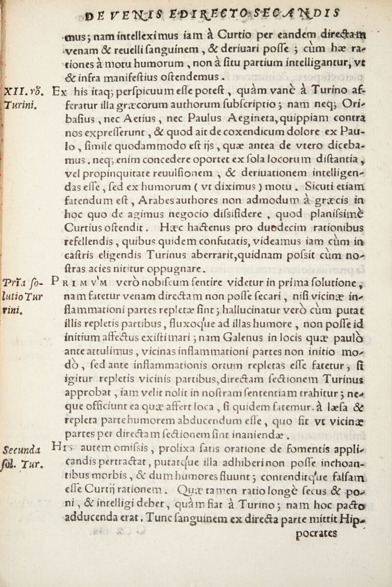c DE FEK.IS T&DIS mus} nam intelleximus ia m a Curtio per eandem direda m venam 3c reuelli fanguinem , &C deriuari pofle 5 cum hae ra^ ciones a motu humorum „ non a fitu pardum intelligantur* vt <& infra manifeftius offendemus • Ex his itaq; perfpicuumeile poteft , quam vane a Turino af~ feratur illa gr;rcorum authorum fubfcnptio 3 nam neq? Ori- bafius ^ nec Actius , nec Paulus Aegtneta,quippiam contra nos exprelTerunt, & quod ait de coxendicum dolore ex Pau¬ lo , fimiie quodammodo eft rjs , quae antea de vtero diceba¬ mus . neq*, enim concedere oportet ex fola locoru m diffantia r vel propinquitate reuuifionem > & deriuationem intelligen^ das elTe , fed ex humorum ( vt diximus) motu . Sicuti etiam fatendum eft , Arabesauthores non admodum a graecis in hoc quo de agimus negocio dilsifidere , quod planifsimcr Curtius oftendic. Haec hadenus pro duodecim rationibus refellendis , quibus quidem confutatis, videamus iam cum in caftris eligendis Turinus aberrarit,quidnam pofsit cum no^ ftras acies nitatur oppugnare. Prim v'm vero nobifeum fentire videtur in prima folutione , nam fatetur venam diredam non pofle fecari, nifi vicinae in* flammationi partes repletae fine 5 hallucinatur vero cum putat illis replens partibus, fluxoque ad illas humore y non pofle id initium affectus exiftimari j nam Galenus in locis quae paulo ante attulimus, vicinas inflammationi partes non initio ituv do, fed ante inflammationis ortum repletas efle fatetur, fi igitur repletis vicinis partibus.diredam fedionem Turinus approbat, iam velit nolit in noftram fententiam trahitur j ne-* que officiunt ea quae affert loca , fi quidem fatemur.a laefa & repleta partehumorem abducendum ei»e , quo fit vt vicinae partes per dired am fcdionem finr inaniendae. his autem omifsis, prolixa fatis oratione de fomentis applu candis pertradat, putarejue ilia adhiberi non polle inchoan- nbusmorbis, & dum humores fluunt 3 conrenditqVie falfarrv die Curtfj rationem . Quae tamen ratio longe fecus &T po> ni, &C inrelligi debet 7 quamfiar a Turino 3 nam hoc pada adducenda erat ♦ Tunc fanguinem ex direda parte mittit Hip* pocrates