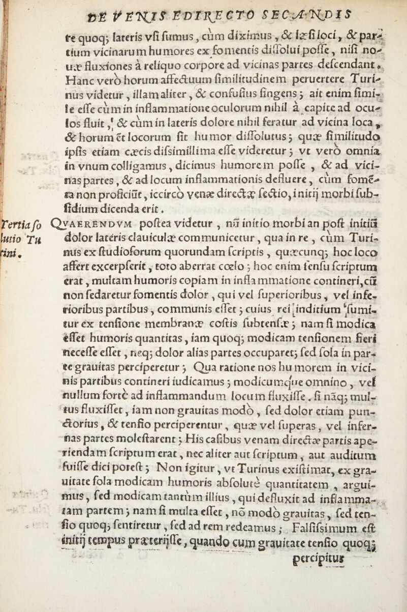 VE PEUJf. EDTEJECTO SEO.&WHS tt quoq, lateris vfi fumus, cum diximus, & teGfoci, Scpar-' tiutn vicinarum humores ex fomentis diSbluijpoffe, nifi no- u.f fluxiones a reliquo corpore ad vicinas partes defcendant • Hanc vero horum affeduum flmilitudinem peruertere Turi¬ nus videtur, illamaliter, 6c confuflus fingens > ait enim fimi- le efle cum in inflammatione oculorum nihil a capite ad ocu¬ los fluit5c cum in lateris dolore nihil feratur ad vicina loca , & horum U locorum fit humor diflolutus; qua? fimilitudo ipfis etiam ca?cis difsimillima efle videretur j vt vero omnia in vnum colligamus, dicimus humorem pofle , & ad vici¬ nas partes, Sc ad locum inflammationis defluere, cum fomc- ra non proficiut, iccirco venae diredx fedio, ininj morbi fub- fidium dicenda erit. Qvaerendvm pofiea videtur , nu initio morbi an poft inidu dolor lateris clauicula? communicetur, qua in re , cum Turi- miis ex ftudioforum quorundam feriptis , qiurcunq-, hoc loco affert excerpfcrit, toto aberrat coelo; hoc enim fcnfu feriptum erat, multam humoris copiam in inflammatione contineri,cu nonfedaretur fomentis dolor, qui vel fupenoribus, vel infe¬ rioribus partibus, communis effet j cuius rei inditium ‘fumi- tur ex tenfione membrana? coftis fubtenfa?nam fi modica «flet humoris quantitas, iam quoq> modicam tenfionem fieri neceffe effet, neq; dolor alias partes occuparetj fcd fola in par¬ ce grauitas perciperetur j Qua ratione nos humorem in vici¬ nis partibus contineri iudicamus} modicumque omnino, vel nullum forte ad inflammandum locum fiuxiffe. fi naq; muf- tusfluxiflet, iam non grauitas modo, fed dolor etiam pun- cioriuSjtXrtenfio perciperentur, qua? vel fuperas, vel infer¬ nas partes molcftarcnr; His cafibus venam dire<fta? partis ape¬ riendam feriptum erat, nec aliter aut feriptum, aut auditum fiiifle dici poreft j Non igitur, vtTurinus exiftimat, cx gra- uitate fola modicam humoris abfolute quantitatem , argui¬ mus , fed modicam tantum illius, qui defluxit ad inflamma¬ tam partem j nam fi multa cflet, no modo grauitas, fed ten- fio quoq, fentiretur, fed ad rem redeamus; Falfifsimum eft initt] tempus prxterfifie, quando euju grauicate tenfio quocj| percipitur