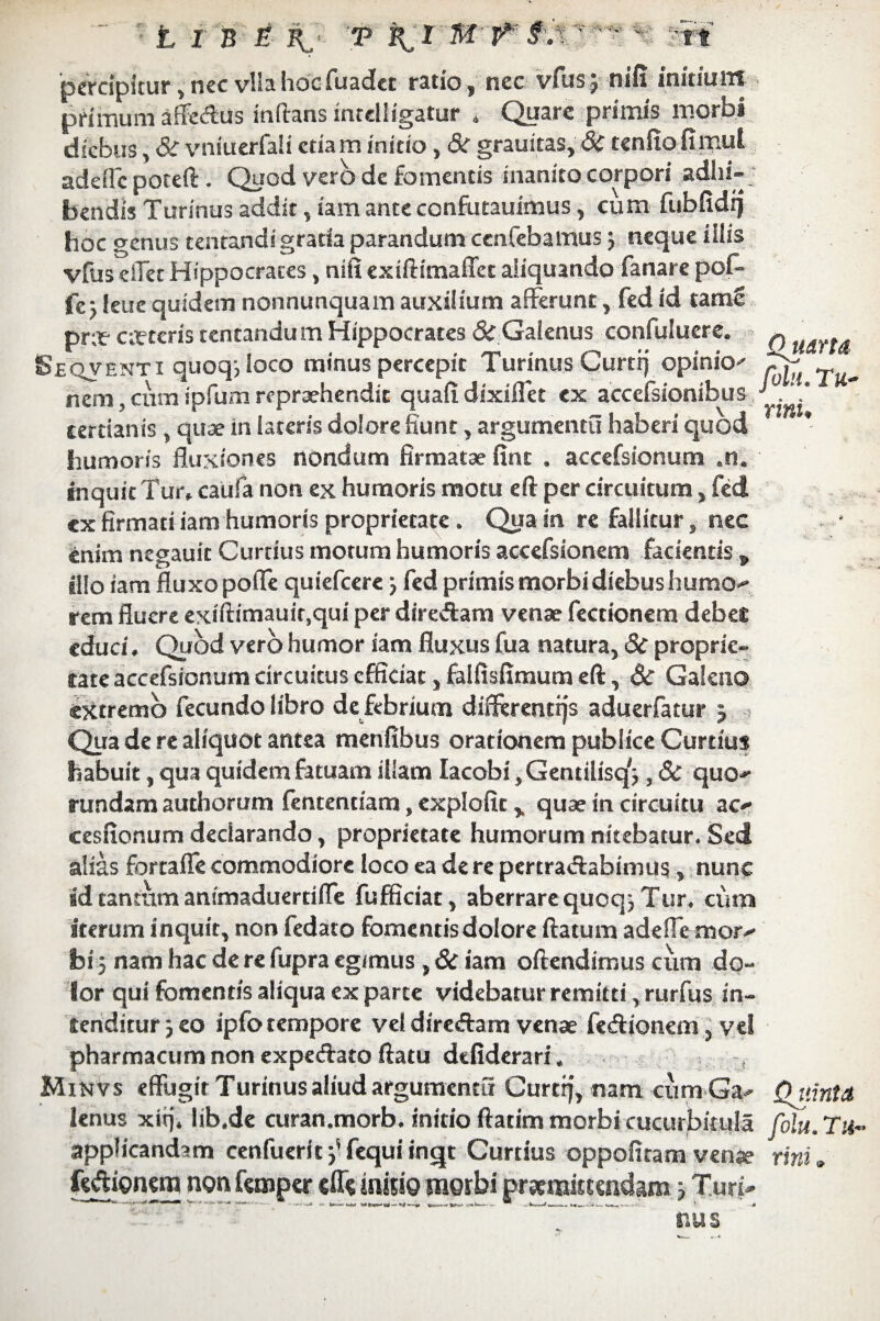 percipitur,nec vllahdcfuadet ratio, nec vfus; nifi initium primum affcdus inflans incelligatur * C^uarc primis moros diebus, & vniuerfali etiam initio, & grauitas, 8c tenfiofimut adcffc poteft. Quod vero de fomentis inanito corpori adlu-j bendis Turinus addit, iam ante confiutauimus, cum fubfidfj hoc genus tentandigrada parandum cenfebamus 3 neque iilis vfus dlet Hippocrates, nifi exiftimaffet aliquando fanare pof» fc - leue quidem nonnunquam auxilium afferunt, fed id tamc pr;t ceteris tentandum Hippocrates & Galenus confuiuere. Ouarta Seqventi quoq-, loco minus percepit Turinus Curti) opinio^ nem, cum ipfum repraehendit quafidixiflet ex accefsionibus / ’ * tertianis, quae in lateris dolore fiunt, argumenta haberi quod humoris fluxiones nondum firmatae Sint , accefsionum .n. inquit Tur, caufa non ex humoris motu eft per circuitum, fed cx firmati iam humoris proprietate. Qua in re fallitur, nec enim negauit Curtius motum humoris accefsionem facientis „ illo iam fluxo pofle quiefeere 3 fed primis morbi diebus humo-» rem fluere exiftimauir.qui per dire&am venae fectionem debet educi. Quod vero humor iam fluxus fua natura, 3c proprie¬ tate accefsionum circuitus efficiat, falfisfimum eft, & Galeno extremo fecundo libro de febrium difierentsjs aduerfatur j Qua de re aliquot antea menfibus orationem publice Curtius habuit, qua quidem fatuam illam Iacobi ,Gentilisq'j, 6c quo^ rundam authorum fententiam, explofit, quae in circuitu ac^ cesfionum declarando, proprietate humorum nitebatur. Sed alias fortafle commodiore loco ea de re pertra&abimus, nunc ad tantum anfmaduertifle fufficiat, aberrare quoqj Tur. cum iterum inquit, non fedato fomentis dolore ftatum adefle mor^ bi 5 nam hac de re fupra egimus , Sc iam oftendimus cum do¬ lor qui fomentis aliqua ex parte videbatur remitti, rurfus in¬ tenditur 3 eo ipfo tempore vel diretftam venae fe&ionem, vel pharmacum non expe&ato ftatu dtfiderari. , Minvs effugit Turinus aliud argumenta Curri)’, nam cumGa- Quinta lenus xiq. Iib.de curan.morb. initio ftatim morbi cucurbitula Colu. applicandam cenfuerit y fequi inqt Curtius oppofitam venae rini. faftionero non femper cff« irrisio morbi praemittendam 3 Turi* nus