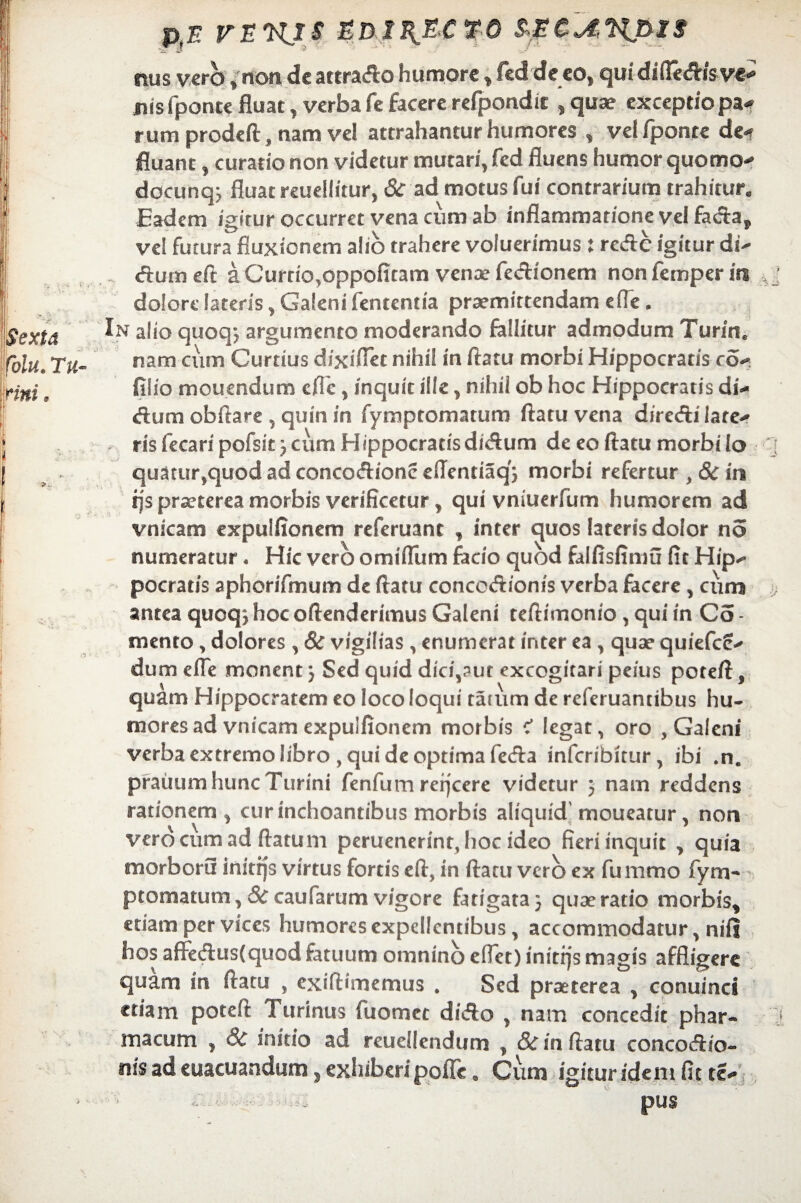 pE VEKXS EDipE-CTO tuis vero , non de attrafto humore , fcd de eo, qui diftetfhsvc- nis fponte fluat, verba fe facere rdpondie ,quae exceptio pa« rum prodeft, nam vel attrahantur humores , vel fponte de-r fluant, curatio non videtur mutari, fcd fluens humor quomo-* dccunq; fluat reuellitur, & ad motus fui contrarium trahitur. Eadem igitur occurret vena cum ab inflammatione vel facta,, vel futura fluxionem alio trahere voluerimus : recte igitur di- cSiirn eft a Curtio.oppofitam venae fectionem non femper m dolore lateris, Galeni lententia praemittendam ede, In alio quoqj argumento moderando fallitur admodum Turin. nam cum Curtius dixiflet nihil in flatu morbi Hippocratis co- filio moucndum cfle, inquit ille, nihil ob hoc Hippocratis di¬ tium obftare , quin in fymptomatum flatu vena directi late¬ ris fecaripofsit 3 cum Hippocratis dictum de eo flatu morbi lo quatur,quod ad concoctione eflentiaq'} morbi refertur , 8c in ijs praeterea morbis verificetur, qui vniuerfum humorem ad vnicam expulfionem referuant , inter quos lateris dolor no numeratur • Hic vero omifliim facio quod falfisfimu fit Hip¬ pocratis aphorifmum de flatu concoctionis verba facere , cum antea quoq3 hoc oftenderimus Galeni teftimonio, qui in Co - mento, dolores , 8c vigilias , enumerat inter ea, quae quiefcc- dum efle monent 3 Sed quid dici,?ut excogitari peius poteft, quam Hippocratem eo loco loqui taium de referuancibus hu¬ mores ad vnicam expulfionem morbis < legat, oro , Galeni verba extremo libro , qui de optima fecta infcribitur, ibi ,ne praiiumhuncTurini fenfumrefjcere videtur 3 nam reddens rationem , cur inchoantibus morbis aliquid' moueatur, non vero cum ad flatum peruenerint, hoc ideo fieri inquit , quia morboru initijs virtus fortis eft, in flatu vero ex fummo fym¬ ptomatum , Sc caufarum vigere fatigata 3 quae ratio morbis, edam per vices humores expellentibus, accommodatur, nili hos affectus(quod fatuum omnino eflet) initfjs magis affligere quam in flatu , exiftimemus . Sed praeterea , conuinci etiam poteft Turinus fuomec dicto , nam concedit phar¬ macum , 8c initio ad reuellendum , 8c in flatu concoctio¬ nis ad euacuandum , exhiberi pofle. Cum igitur idem fit te- ■ . pus