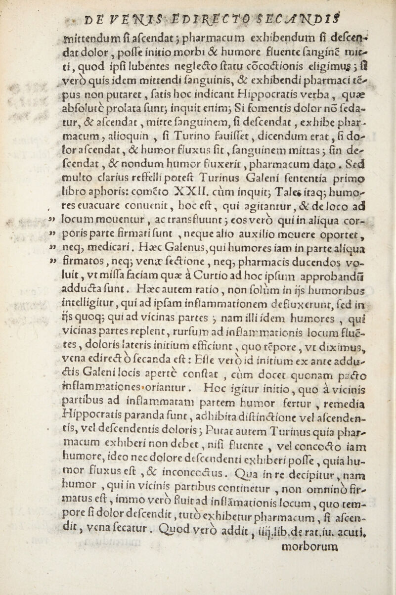 ■ D E VEKjS^EDI^ncrO SEC A*KD 1 i .initC€o4umfi.afccndat j pharmacum exhibendum fi defoern dat dolor, poffeinicio morbi Sc humore fluente fanginc mie- ei, quod ipfi lubentes negieAo ftatu cocoA/onis eligimus 5 fi vero quis idem mittendi [anguinis, 8c exhibendi pharmaci tc- pus non putaret, fatis hoc indicant Hippocratis verba, quae abfolutc prolata funt} inquit enim} Si fomentis dolor no feda- tur, Sc afcendat, mitte fanguinem, fi defeendat, exhibe phar¬ macum y aiioqum , fi Tunno fauiffet, dicendum erat, fi do¬ lor afeendat, & humor fluxus fit, fangumetn mittas} fin de- fcendat, &c nondum humor fluxerit, pharmacum dato . Sed multo clarius reffelli potefi Furinus Galeni lententia primo libro aptioris: comcto XXII. cum inquit; Tale*itaq} humo- reseuacuare conucnit, hoceft, qui 3gitanrur,&deloco ad locum moucncur , ac transfluunt} eos vero qui in aliqua cor¬ poris parte firmari funt , neque alio auxilio mcuere oportet, neq, medicari. Haec Galenus,qui humores iam in parte aliqua firmatos, neq} vena? feAione , neq, pharmacis ducendos vo¬ luit , vt milia faciam quse a Curtio ad hoc ipfum approbandi! adduAa funt. Haec autem ratio, non fotum in rjs humoribus inteliiguur, qui ad ipfam inflammationem defluxerunr, fed in rjs quoq; qui ad vicinas partes } nam illi idem humores , qui vicinas partes replent, rurfum ad inflammationis locum flue- tes, doloris lateris initium efficiunt ^ quo tepore, vt diximus, vena cdircA o fecanda efi: Efle ver o id initium ex anre addu- Ais Galeni locis aperte confiat , cum docet quonam psAo mflamrnaticnes»oriantur. Hoc igitur initio, quo a vicinis partibus ad inflammaram partem humor fertur , remedia Hippocratis paranda funt, adhibitadifiinA/one vel afcendtn- tis, vel defeendentis doloris} Putat autem Turinus quia phar¬ macum exhiberi non debet, nifi fluente , ve! concoAo iam humore, ideo ncc dolore deTccndenri exhiberi polle , quia hu¬ mor fluxus efi , Sc inconccAus. Qua in rc decipitur, narra umor , qui in vicinis partibus continetur , non omnino fir¬ matus efi , irnmo vero fluit ad inflamationis locum, quo tem¬ pore fi dolor defcendic, tuto exhibetur pharmacum, fi afeen- ir 5 vcnafecatur. Quod vero addit} iiij.Iib.de rat.iu. acuti# morborum