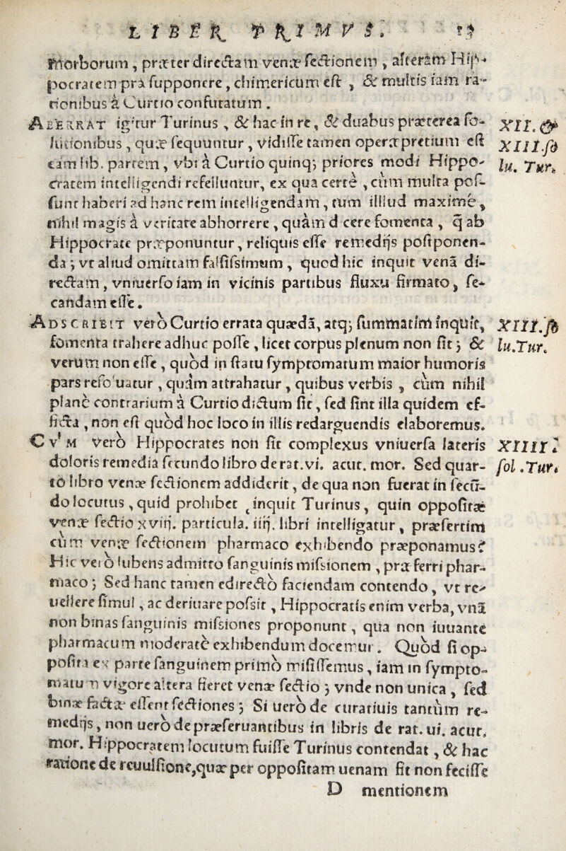 fftbrborum, pnrter diredam vmx fccxioncw > aftersrn Kip* pocratem prifupponcre, chimerictim €ft 1 & rnultis iiim ra¬ tionibus k Curtio confutatum . Aberrat igr'rur Turmus , &hacfhrfc , & duabus praeterea (b- lusfombus, qux fequuntur, vidifie tamen operctprctium c(i omiih. partem, vbi a Cordo quinq*, priores modi Hippo Cratem i mei figendi refelluntur, ex qua certe , cum multa pcf- funr haberi ad hanc rem incelligendarn, tum illiud maxime * nihil magis a veritate abhorrere , quam d cere fomenta , q ab Hippocrate pnrponuntur, reliquis effe remedrjs poftponen- da \ vt aliud omittam falfifsimum y quod hic inquit vena di- rtftam , vniuerfo iam in vicinis partibus fluxu firmato > fe¬ tanda rn e fle * A D $ c a r e s T vero Curtio errata quaeda, atq j fummatim inquit, fomenta trahere adhuc pofie, licet corpus plenum non fit j & verum non die, quod in fiatu fymptomarum maior humoris pars refo uatur , quam attrahatur, quibus verbis cum nihil plane contrarium a Curtio didfum fit, fed fint illa quidem cf« fitfta , non efi quod hoc loco in illis redarguendis elaboremus. C v* m vero Hippocrates non fit complexus vniucrfa lateris doloris remedia fecundo libro derat.vi. acut. mor. Sed quar¬ to libro vena? fcdioncm addiderit, de qua non fuerat in fecfi- do locutus, quid prohibet t inquit Turinus, quin oppofirse vena? fe&io xvifi. particula, sii], libri intelligatur, prarferdm cum ven;^ fecflronem pharmaco exh<bendo praeponamus? Hic vei o tubens admitto fanguinis mifsionem , pra ferri phar¬ maco ; Sed hanc tamen cdireAo faciendam contendo, vt re-* vellere fimui, ac deriuare pofsir, Hippocratis enim verba, vna non binas ‘anguinis mifsiones proponunt, qiia non iuuante pharmacum moderate exhibendum docemur. Quod fi op- pofin ex parte fanguinem primo mififlcmus, iam m fympto- matu m vigore altera fieret vena- fed io ) vnde non unica , fed bina? fiicfta- elTent fediones; Siuerode curatiuis tantum re¬ mediis, non uero de praeferuantibus in libris de rat. vi. acut, mor. Hippocratem locutum fuifieTurinus contendat, & hac 'ratione de rcuulfionc,quae per oppofitam uenam fit non fecifle D mentionem XII. & XIII. fi lu. Turt XIlI.fi lu.Tur. xii ii: fA. Turt