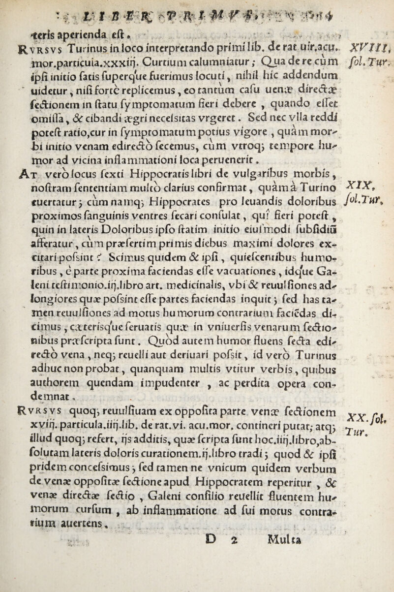 2UJV 'terisaperienda eft* Rvrsvs Turinus in ioco interpretando primi lib. de rat quvacur., mor.parncuia*xxxiii* Curtium calumniatur; Qua de re cum ipfi initio fatis fuperque fuerimus locuti f nihil hic addendum ~ uidetur, nifi forte replicemus, eo tantum cafu uenm diredae fedionem in ftatu fymptomacum fieri debere , quando eifet omifia , 3c cibandi mgri necdsitas vrgeret. Sed nec vlla reddi poteft rado,cur in fymptornatum potius vigore , quam moiv bi initio venam edire&o fecemus, cum vtroq, tempore hu-* mor ad vicina inflammationi loca peruenerit * At vero locus fexti Hippocratishbri de vulgaribus morbis * noftram fententiam multo clarius confirmat , quam a Turino cuerraturj cumnamq*, Hippocrates pro leuandis doloribus proximos fanguinis ventres fecari confulat, qtn fieri poreft * quin in lateris Doloribus ipfo ftatim initio eiui modi fubfidiu afferatur , cum praefmim primis diebus maximi dolores ex~ citari pofsint ? Scimus quidem & ipfi , quiefeenubus humo¬ ribus , e parte proxima faciendas effe vacuationes , tdqW Ga- leniteftinionio.ii]Jibro art. medicinalis, vbi & reuulfiones ad** longiores quae pofsinteffe partes faciendas inquit} fed has ta^ men reuulfiones ad motus humorum contrarium facicdas di-? «5 V. ' cimus , ctterisque fer natis qua? in vniuerfis venarum fedio* nibus praferipta funt. Quod autem humor fluens feda edi* redo vena, neq;reuel!i aut deriuari pofsit, id vero Turinus adhuc non probat, quanquam multis vtitur verbis, quibus authorem quendam impudenter , ac perdita opera con¬ demnat . Rvrsvs quoq, reuulfiuam exoppofira parte vena? fedionem xvirj. particula.iirj.lib. de rat.vi. acu.mor. contineri putat,- atq; illud quoq; refert, rjs additis, quae feripta funt hoc.iiij.libro,ab- folytam lateris doloris curationem.q.libro tradi; quod 8c ipfi pridem concefsimus; fed tamen ne vnicum quidem verbum de venae oppofirae fedione apud Hippocratem reperitur , 8c venae diredae fedio , Galeni confilio reifellit fluentem hu* morum curfum , ab inflammatione ad fui motus contra¬ rium auertens. D 2 Multa XVUt, fol. T ur. XIX, Jol.Tur, XX.fol, Tur.
