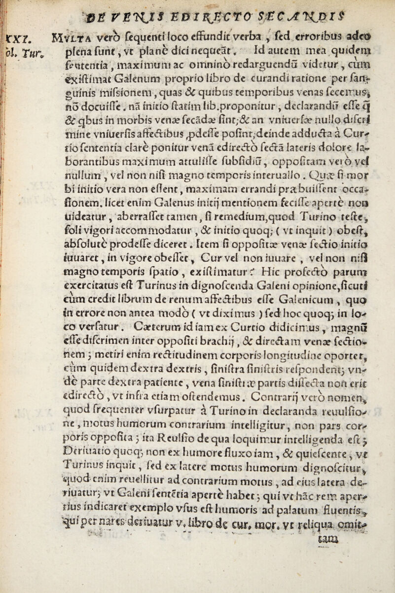 lmt vnnjs edi^ecto s;Ec^tnj?i$ MyLta verb fcqucnd loco cfFundk verba ^ fed erroribus adw pfena fune, vc plane dici nequeat. Id autem mea quidem fententia, maximum ac omnino redarguenda videtur, cum cxfftimat Galenum proprio libro de curandi ratione per lart* guinis mifsionem, quas 3c quibus temporibus venas fccemus* #10 docurfle. na initio ftatim lib.proponitur, declarandi? ciTe q St qbus in morbis venae (eoadse fint;& an vniuerfa? nullo difcrl mine vniuerfis affe<ftibu$ ^pdefie pofint,deinde adducta a Cur-» dofententia dare ponitur vena edireAd fecfta lateris dolore fa* borantibus maximum attulifte fubfidiu, oppefitam vet 6 vel nullum j vd non nifi magno tempor/s inreruallo . Qua? fi mor bi initio vera non efient, maximam errandi pr&buiifenr occa- fionem. licet enim Galenus inkij mentionem fecifle aperte non uideatur > aberraiTer tamen, fi remedium,quod Turino tefte? foli vigori accommodatur , St initio quoq; ( vt inquit) ebeft* abfoiute prodeffe diceret* Item fi oppolitx vcnce fe&io initio limaret, in vigore obeffcc * Cur vel noniuuare , vel non n:fl magno temporis fpatio , exiflimatur c* Hic profcftb parum exercitatus eft Turinus in dign-ofeenda Galeni opinione^cuti eum credit librum de renum affe&ibus efie Galenicum , quo ht errore non antea modo ( vt diximus ) fed hoc quoq} in io> eo verfarur. Caetcrum id iamex Curtio didicimus, rrragnS ciFedifcrimen inter oppofiti brachif, St dire&am vena? fed:io* nem 5 metiri enim rectitudinem corporis longitudine oporterf cum quidem dextra dextris, finiftra finiftris refpondent} viv dc parte dextra patiente > vena finifti x partis diffofta non crk edirc&o * vt infra etiam oftendemus. Contrarrj vero nomen* quod frequenter vfurpatur a Turino in declaranda reuuificv ne , motus humorum contrarium intclligitur, non pars cor-» poris oppofita 5 ita Rculfio de qua loquimur inrdligenda efc j Ocriuatib quoq; non ex humore fluxo iam , St quiefeente * vr Turinus inquit, fed ex latere motus humorum dignofeitur* quod enim reuellitur ad contrarium motus , ad eius latera de^ yiuatur} vt Galeni lentetia aperte habet; qui vc hac rem aper> rius indicarer exemplo vfus eft humoris ad palatum fluentis^ qui per nar#4muatur vf tibro dc cur» (uor0 vc reliqua cmi& ' um >