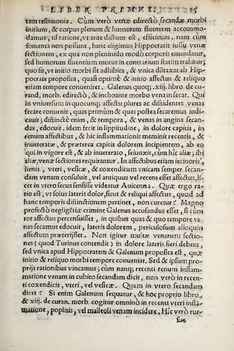 ■tl &J- % of :j( r wm f .•> *! tam tcftimonia. Cum vero venae edire&b fetandae morbi Initium, & corpus plenum & humorem fiuentcni aecommcv damus , id ratione,vr ante ditium eit, efficimus , nam cum fomenta non pofiimt, hanc eligimus Hippocratis iufiy venae fedaoncm , ex qua non plenitudo modo corporis emendatur^ fed humorum fluentium motus in contrarium ftatim trahiturj quo fir,vt initio morbi fit adhibita , St vnica diltaxatab Hip^ pocrate propofita, quafi optime & initio affedus St reliquo etiam tempore conueniret. Galenus quoq; *xiij. libro de cu- rand, morh. edire&o,St inchoante morbo venamfecar. Qui in vniuerfuminquocunq} affectu pkires ac difsidentes venas fecare conuenir, quas primum St quas poftea fecaremus indi* cauit 5 diftinctc enim , Sc tempora , 8c venas in angina fecan- das, edocuit. idem fecit in lippitudine, in dolore capitis, in renum afFetSibus , & hic inflammationis meminit recentis St Inueteratce, St praeterea capitis dolorem incipientem , ab eo qui in vigore eft, St ab inueterato, feiunxit,cum hic aliae) ibi, aliae,venaefedionesrequirantur .In affecfUbusetiamiecinorisb lienis , vteri, vcficae, Sc coxendicum vnicam femper fecan* dam venam confutuit, vel antiquus vel recens eflet affe&us5li~ cet in vcero fccus fenfifle videatur Auicenna. Qu;r ergo ra* tio eft, vt foius lateris dolor,ficut 8t reliqui afFedus, quod ad hanc temporis diftindionem pertinet, non curetur Z Magno profedo negligftite crimine Galenus accufandus eflet, fi cun* tot afife&us percenfuifiet , in quibus quas Sc quo tempore ve; nas fecamus edocuit, lateris dolorem , periculofum alioquu} affeftum praeterrjflet ♦ Non igitur multae venarum feftio- nes ( quod Turinus contendit) in dolore lateris fieri debent, fed vnica apud Hippocratem & Galenum propofita eft, qu je initio St reliquo morbi tempore conueniar. Sed 8t ipfum pro* prrjs rationibus vincamus} cum nanqj recenti renum inflam¬ matione venam in cubito fecandam dicit, non vero in recen¬ ti coxendicis , vteri, vel veficce. Quam in vtcro fecandam St xtij. de curam morb. cogitur omnino in recenti vteri infla* inwsionc ^ poplitis vel malleoli venam incidere»Hic vero rur^ — ' - - ~ ' ; fu^ ^ N