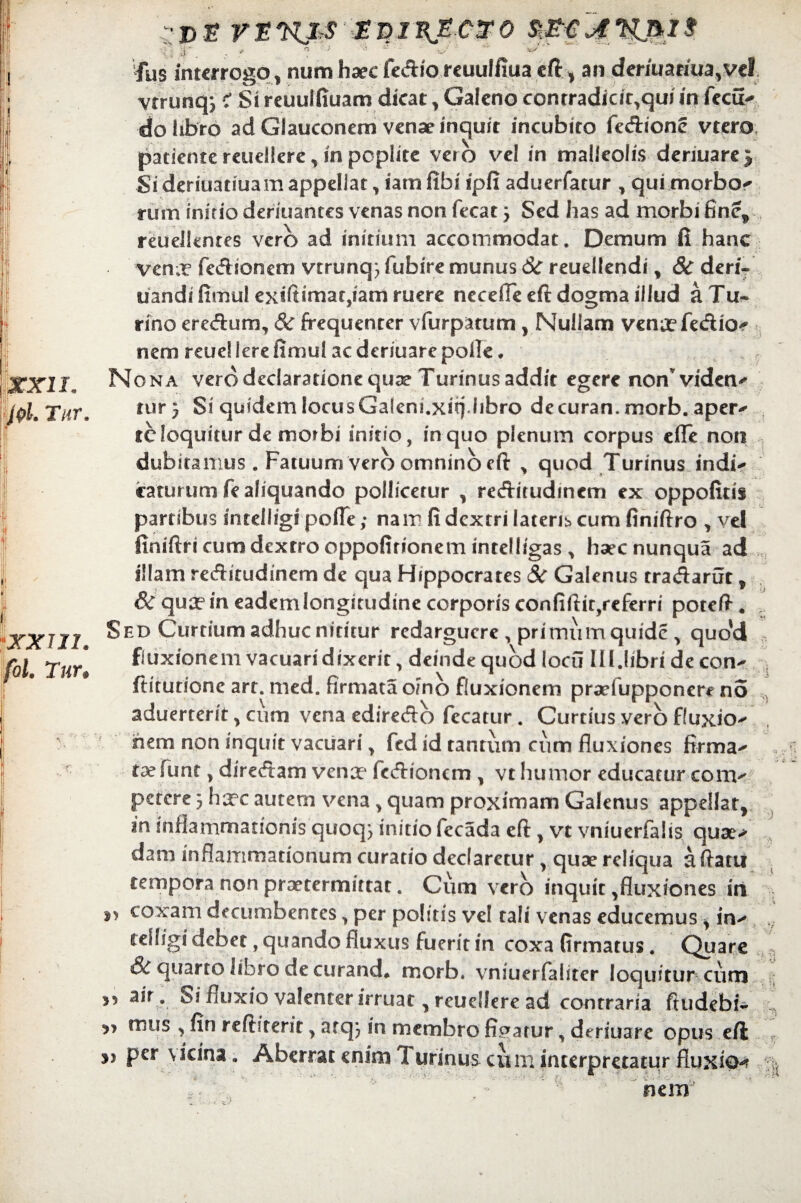 XXII. plm Tur, IXXTJI. ol. Tur. f dj? rnnjrS gninjectro fus interrogo , num haec fedio reuulfiua eft, an deriuamia,vel vtrunq} c* Si reuulfiuam dicat, Galeno conrradicit,qui in fccu^ do libro ad Glauconem venae inquit incubito fedione vtero patiente reuellere, in poplite ver o vel in malleolis denuare j Sideriuatiuamappellat, iamfibi ipfi aduerfatur , qui morbo< runa initio deriuantes venas non fecat 3 Sed has ad morbi finef reuelkntes vero ad initium accommodat. Demum fi hanc ven.r fedionem vtrunq^fubiremunusCirreudlendi, 8c deri- uandifimulexiftmaaCjiamruere necefle eft dogma illud aTu- rino eredum, 8c frequenter vfurpatum, Nullam ven^efedio-f nem reue! Iere fimul ac deriuare polle ♦ Nona vero declaratione qua? Turinus addit egere non’viden^ tur} Si quidem locus Gaiem.xit). libro de curan. morb. aper¬ te loquitur de morbi initio, in quo plenum corpus cfle non dubitamus . Fatuum vero omnino eft , quod Turinus indi¬ caturum fe aliquando pollicetur , reditudmem ex oppofitis partibus intelligi pofle; nam fi dextri lateris cum finiftro , vel finiftricumdexrrooppofitionem intelligas , haecnunqua ad illam reditudinem de qua Hippocrares 8c Galenus tradarut, &qua?ineademlongitudinecorporiseonfiftit,rcfem poteft* Sed Curtium adhuc nititur redarguere, primiimquidc , quo'd fluxionem vacuari dixerit, deinde quod loeu III.libri de con- ftitutione art. med. firmata orno fluxionem pradupponere no aduerterit, cum vena ediredo fecatur. Curtius vero fluxio¬ nem non inquit vacuari, fed id tantum cum fluxiones firma- , taefunt, diredam venx fcdioncm , vt humor educatur conv petere 3 hxc autem vena, quam proximam Galenus appellat, in inflammationis quoq3 initio fecada eft , vt vniuerfalis quse> dam inflammationum curatio declaretur, quae reliqua aftatu tempora non praetermittat. Cum vero inquit,fluxiones iri coxam decumbentes, per politis vel tali venas educemus, in- tehsgi debet, quando fluxus fuerit in coxa firmatus. Quare & quarto libro de curanda morb. vniuerfaliter loquitur cum » air, Si huxio valenter irruat, reuellere ad contraria ftudebi* 3? mus , fin reftiterit, atq3 in membro fiparur, deriuare opus eft; per vicina . Aberrat enim Turinus cum interpretatur fluxio-? •>< nem