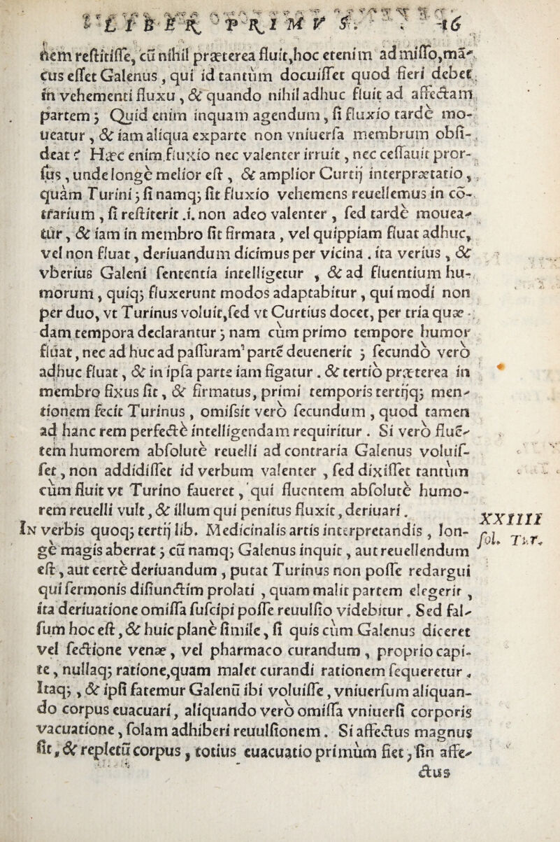 dem reftitifle, cu nihil praeterea fluit,hoc etenim ad miflo,ma^ Cuseffet Galenus, qui id tantum docuiffet quod fieri debet fh vehementi fluxu, <3c quando nihil adhuc fluit ad afficiam partem 3 Quid enim inquam agendum, fi fluxio tarde mo» ueatur , & iam aliqua exparte non vniuerfa membrum obii- deat? Hirc enim fluxio nec valenter irruit, nec ceflauit pror- fus, unde longe melior eff , & amplior Curtrj interpretatio, quam Turini 3 fi namq; fit fluxio vehemens reudlemus in co- trarmm ,fireftiterit .i. non adeo valenter, fed tarde mouea-» tur, 8c iam in membro fit firmata, vel quippiam fluat adhuc, vel non fluat, deriuandum dicimus per vicina . ita verius, 3c vberius Galeni fententia inteiligetur , &ad fluentium hu¬ morum , quiq} fluxerunt modos adaptabitur, qui modi non per duo, vt Turinus voluit,fed vc Curtius docet, per tria quae dam tempora declarantur 5 nam cum primo tempore humor fluat, nec ad huc ad pafluram’parte deueneric 3 fecundo vero adhuc fluat, 8c inipfa parte iam figatur. Sc tertio praeterea in membro fixus fit, & firmatus, primi temporis tcrtrjq; men» donem fecit Turinus , omifsit vero fecundum , quod tamen ad hanc rem perfecff^ intelligendam requiritur . Si vero flue-' tem humorem abfolute reuelii ad contraria Galenus voluif- fet ^non addidiflet id verbum valenter , feddixiflet tantum cum fluit vt Turino faueret, qui fluentem abfolute humo¬ rem reuelii vult, 3c illum qui penitus fluxit, deriuari . In verbis quoqj tertrj lih. Medfcinalisartisinterpretandis, lon¬ ge magis aberrat 3 cu namqj Galenus inquit, aut reuellendum eft, aut certe deriuandum , putat Turinus non poffe redargui qui fermonis difiuneflim prolati , quam malit partem elegerit, Ita deriuationeomiflafufcipipoflereuulfio videbitur. Sed faU fiam hoc eft, Sc huic plane fimile, fi quis cum Galenus diceret vel fecflione venae, vel pharmaco curandum , proprio capi¬ te , nullaq; ratione,quam malet curandi rationem fequeretur * Itaq; y & ipfi fatemur Galenu ibi voluiffe, vniuerfum aliquan¬ do corpus euacuari, aliquando vero omifia vniuerfi corporis vacuatione, folam adhiberi reuulfionem. Si affectus magnus Ut ,6c repletu corpus , totius euacuatio primum fiet^fin aflre^ Am « XX1III fol Tv.T*