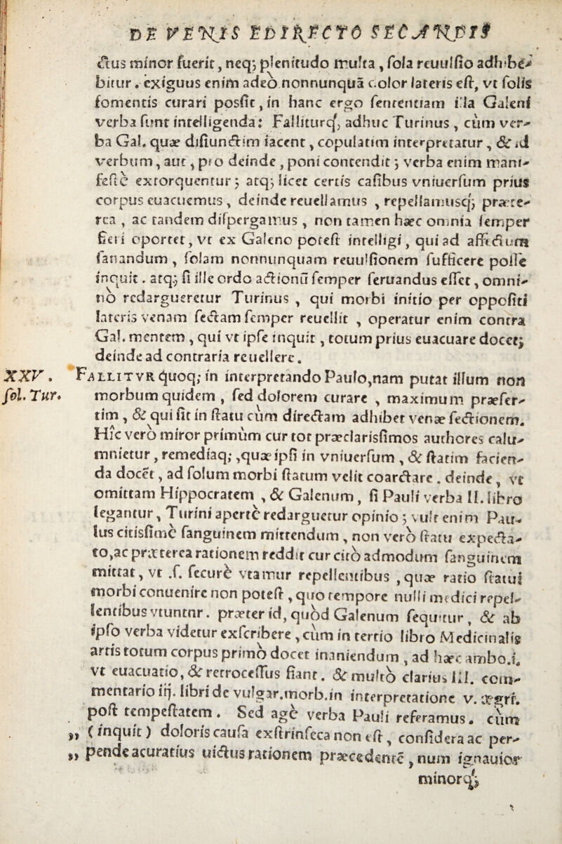 Dt. EDlPyPCf6 SZCjfKpT? &us minor fuerit, neq*, plenitudo rrufta, fola reuuffio adh*b^> birur. exiguus enim adeo nonnunqua color latens eff, vt folfe fomentis curari postit, in hanc ergo fenrentiam i.la Galeni verba firnt inrdhgenda: Fallittirq^ adhuc furinus , cum ver* I ba Gah quae difiundxim iacent , copularim interpmarur, <&T *d verbum, aut y p? o deinde, poni contendit} verba enim mani-' fefie extorquentur 3 atq> licet certis cafibus vniuerfum prius corpus cuacuemus, deinde reudlarntts , rcpellamuscjj prate- rea , ac tandem difpcrgamus , non tamen ha?e omnia femper fio i oportet, vt ex Galeno poteft inrclligf, qui ad affidum fanandum, foiam nonnunquam reuu^fionem lufficere polle inquit, arq.} fi i!!c ordo acfhonu femper feruandus effer, omni- no redargueretur Turinus , qui morbi initio per oppofiti lateris venam feclam femper reuellit , operatur enim contrai Gal mentem , qui vt ipfe inquit, totum prius euacuare docet; deinde ad contraria rcuellcre e XXV 8 FaLLiTVRquoq;in interpretando Paulo,nam putat illum noti fol Tur* morbum quidem , fed dolorem curare , maximum praefer- tim , & qui fit in ffatu cum diredam adhibet venae fdflionem. Hic vero miror primum cur tor prsedarisfimos authores calu- mnietur, remediaq; ,qua?ipfi in vniuerfum , & ftatim faciert- da docet, ad fo!um morbi (latum velit coarftare . deinde vt omittam Hippocratem^, & Galenum, fi Paul i verba II. libro legantur, Tunni aperte redarguetur opinio ; vulr enim Pau- Sus citisfime fangumem mittendum , non vero (tam expeefii- to,ac pr;r cerea rationem reddu cur cito admodum fanguinem mittat, vt .f. fccurc vtamur repellentibus ,quce ratio ffatul morbi conuenire non potefl, quo tempore nulli medici repel¬ lentibus vtuntnr. pr:eter id, quod Galenum (equitur, <&r ab ipfo verba videtur exfcnbere , cum in tertio libro MedinnaHg arris totum corpus primo docet inaniendum , ad haec ambo.f, vt euacuatic, &rerrocefftis fiant. &r multo clariusIII. cem* mentario irj* libri de VLrgar.tnorbjn interpretatione v. 'jngrr. poft tempeffatem * Sed age verba Pauli referamus» cum it (inquit) doloris caufa exffrinfecanoneff, confidet a ac per- pende acurarius uicflusrationem praecedente * num i^n au io,r minorq; i S