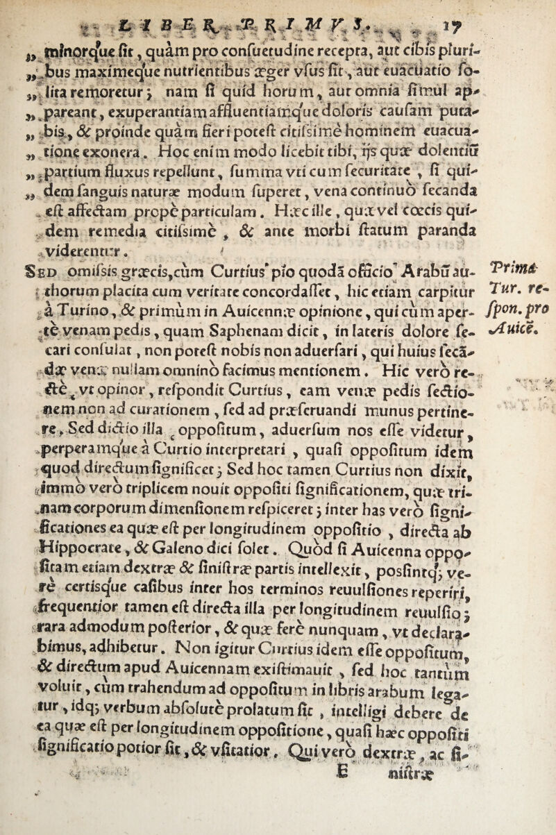 »3> '4r ik i. y s -;e iu* ^ & & w tninorqVe (it , quam pro con <rn ^ *L ; Ii'1-' ' ' .4 •& 'v‘ •■&■ •r.V^ recepta, aut ^ -5: ..^,,., - C* ,*A f* *? uri- >* i) ,,,,bus maximeqfue nutrientibus irger vfus fit, ait cuStUatio ib- „■ litaremoretur j nam fi quid horum, aut omnia fimul apU „ ^pareant, exuperantiamaffluentiamquedoloris Caufain puta-» „ bis., 8c proinde quam fieri poceft citilsime homineil euacua- ,, tione exonera . Hoc enim modo licebit tibi, rjsqux dolentiu ^partium fluxus repellunt , fumma vticumfecuritate , fi qut dem languis naturae modum iuperet, vena continuo fecanda eft afferam prope particulam. H;tc ille, qua vel coccis quin¬ deni remedia citifsime , & ante morbi fiatum paranda Ividerentur. Sed omifsis grxcis,cum Curtius' pio quoda officio’ Arabu au- j thorum placita cum veritate concordafiet, hic etiam carpitur a Turino, 8c primum in Auicennx opinione, qui cum aper- tevenam pedis, quam Saphenam dicit, in lateris dolore fe¬ tari coniuiat, non poteft nobis non aduerfari, qui huius fcca- dx venrc nuiiam omnino facimus mentionem. Hic vero re- des vt opinor', refpondit Curtius, eam vena? pedis fedio- «emnen ad curationem , fed ad prxfcruandi munus pertine¬ re , Sed didio illa s oppofitum, aduerfum nos cfle videtur, perperamque a Curtio interpretari , quali oppofitum idem quod diredum fignificct} Sed hoc tamen Curtius non dixit, ((imtno vero triplicem nouit oppofiti fignificationem, qux tri¬ nam corporum dimenfionem refpiceret j inter has vero ligni- ficationes ea qux eft per longirudinem oppofitio , direda ab Hippocrate, Sc Galeno dici folet. Quod fi Auicenna oppq- fira m etiam dextra? & finilirx partis intellexit, posfintq'; ve¬ re certisqle cafibus inter hos terminos reuulfiones reperiri ifrequentior tamen eft direda illa per longitudinem reuulfiq - rara admodum pofterior, Sc qua? fere nunquam, vt declara¬ bimus, adhibetur. Non igitur Curtius idem efie oppofitum 6c diredum apud Auicennam exifrimauic , fed hoc tantum voluit, cum trahendum ad oppofitum in libris arabum lega¬ tur ,idq, verbum abfolute prolatum fit , in teli igi debere de ea qua? eft per longitudinem oppofitione, quali hxc oppofiti fignificatio potior fit, Si vfitatior, Qui vero dextrx, ac fi- £ niiirx Trimi Tur. re- fpon. pro \Auice.