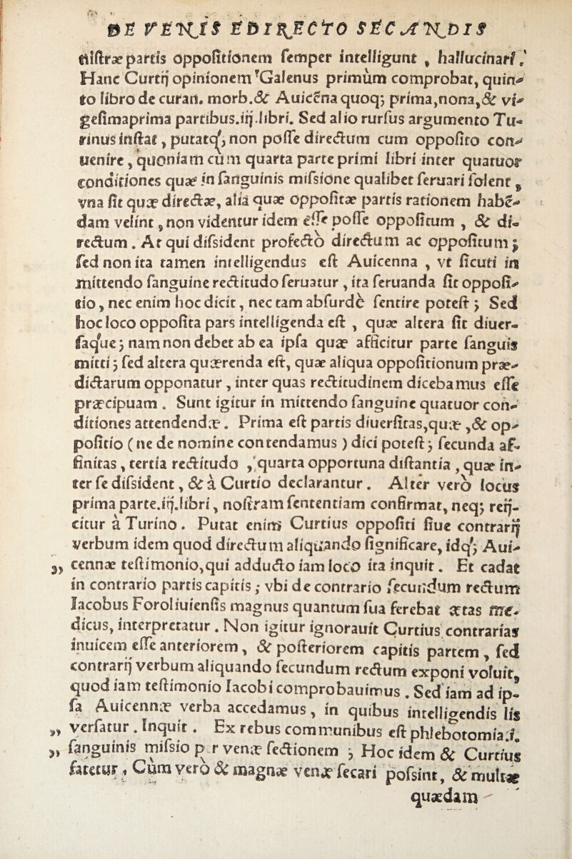 «Uftrae partis oppofitionem femper intelfigunt , hallucinaH 7 Hanc Curtfi opinionem ?Galcnus primum comprobat, quin-» to libro de curan. morb.&r Auicirna quoq; prima,nona,& vi^ gefimaprima partibus.ifi.libri. Sed alio rurfus argumento Tu« eanus inftat, putate^, non poflediredum cum oppofito cotv uenire, quoniam cum quarta parte primi libri inter quatuor conditiones quae1 in fanguinis mifsidne qualibet Tertiari Tolene s vna fit qua? diredae, alia quae oppofitae partis rationem habe-» dam velint, non videntur idem ^fle pofle oppoficum , Si di= redum. AtquidiTsidcnt profedo diredum ac oppofitum $ fednonita tamen intelligendus eft Auicenna , vt ficuti in mittendo Tanguine reditudo Teruatur, ita Teruanda fit oppofi- aio, nec enim hoc dicit, nec tam abfurde Tentire potefi > Sed hoc loco oppofita pars intelligenda eft , quae altera fit diuer- faq^ue j nam non debet ab ea ipfa qua? afficitur parte Tanguis mitti j Ted altera qua?renda eft, quae aliqua oppoficionum prae- didarum opponatur, inter quas reditudinem dicebamus efle prardpuam . Sunt igitur in mittendo Tanguine quatuor con¬ ditiones attendenda?. Prima eft partis diuerfitas,qua? ,& op- politio C ne de nomine contendamus) dici poteftj Tecunda af¬ finitas , tertia reditudo , quarta opportuna diftantia , quae in¬ ter Te difsident ,& a Curtio declarantur. Alter vero locus prima parte.ifi.libri, noliram Tententiam confirmat, neqj refi¬ citur a Turino. Putat enim Curtius oppofiti fiue contrarfi verbum idem quod diredum aliquando fignificare, idq'; Aui- 3, cennae teftimonio,qui addudo iam loco ita inquit. Et cadae in contrario partis capitis; vbi de contrario fecundum redum lacobus Foroliuienfis magnus quantum lua ferebat artas me¬ dicus, interpretatur. Non igitur ignorauit Curtius contrarias inuicem efieanteriorem, & pofteriorem capitis partem, Ted eontrarij verbum aliquando iccundum redum exponi voluit quod iam teftimonio lacobi comprobauimus . Sed iam ad ip! fa Auicenna? verba accedamus, in quibus intelligendis Iis ,, ycrlatur. Inquit, Ex rebus communibus eft phlebotomia i 3, fanguinis mifsio p r venit fedionem Hoc idem & Curtius fatetur, Cura vero & magnae venj? Tecari pofsint, & multae quaedam 