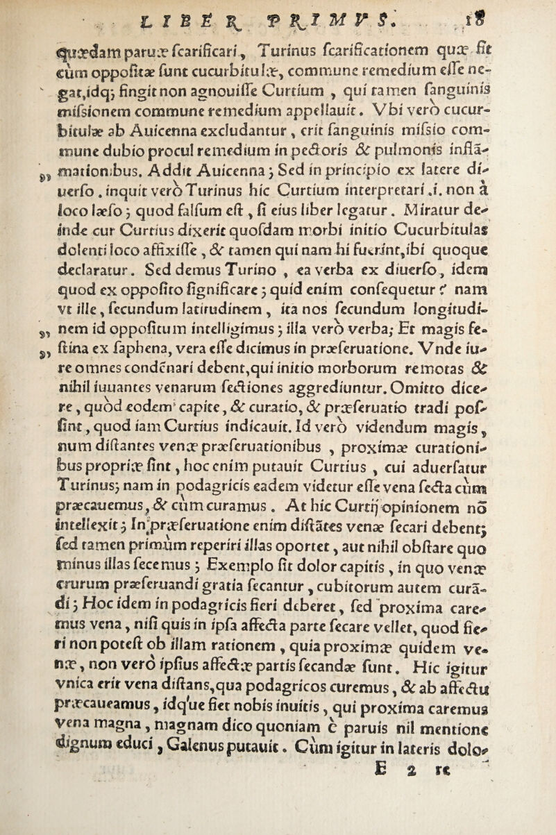 ejucedam parua?fcarificari, Turinus fcarificationcm qu:e -Et cursi oppofitae Sunt cucurbituIa?, commune remedium ciTc ne- v gat.idq-, fingit non agnouifie Curtium , qui tamen fanguin/s CTiifsioncm commune remedium appcllauit. V bi vero cucur¬ bitulae ab Auicenna excludantur, erit fanguinis mifsio com¬ mune dubio procul remedium in pedoris & pulmonis infla- «nationibus. Addit Auicenna} Sed in principio ex latere di- ucrfo. inquit vero Turinus hic Curtium interpretari ,i. non a loco laefo 5 quod falfum eft , fi eius liber legatur. Miratur de¬ inde cur Curtius dixerit quofdam morbi initio Cucurbitulas dolenti loco affixifle, Si tamen qui nam hi fu«.rinr,ibi quoque declaratur. Sed demus Turino , ea verba ex diuerfo, idem quod ex oppofito fignificare 5 quid enim confequetur f nam vt ilie, fecundum latirudinem , ita nos fecundum longitudi- s, nem id oppofitum intelligimusilla vero verba; Et magis fe- s, fttna ex faphena, vera cfle dicimus in praeferuatione. Vnde fu¬ re omnes condcnar/ debent,qui initio morborum remotas <S; nihil iuuantes venarum fediones aggrediuntur. Omitto dice¬ re , quod eodem* capite, & curatio, Si prceferuatio tradi pof- fint, quod iam Curtius indicauit. Id vero videndum magiss rsum diflantes vence praeferuationibus , proximae curationi¬ bus propria? fint, hoc enim putauit Curtius , cui aduerfatur Turinus} nam in podagricis eadem videtur e (Te vena fc<fta cum praecauemus?dc cum curamus . At hic Curer) opinionem no intellexit} In;pra?feruatione enim difiates venae fecari debent} fcd tamen primum reperiri illas oportet, aut nihil obftare quo rninus illas fece mus} Exemplo fit dolor capitis, in quo vente crurum praeferuandi gratia fecantur, cubitorum autem cura- di 5 Hoc idem in podagricis fieri deberet, fed proxima care¬ mus vena, nifi quis in ipfa afltda parte fecare vellet, quod fie¬ ri non poteft ob illam rationem , quia proxima? quidem ve¬ na? , non ver<5 ipfius afFe<$;? partis fecandae funt. Hic igitur vnica erit vena diftans,qua podagricos curemus, Si ab aflFc&u pnecaueamus, idq'ue fiet nobis inuitis, qui proxima caremus vena magna, magnam dico quoniam c paruis nil mentione dignum educij Galenus putauit» Cum igitur in lateris dolo** E % re