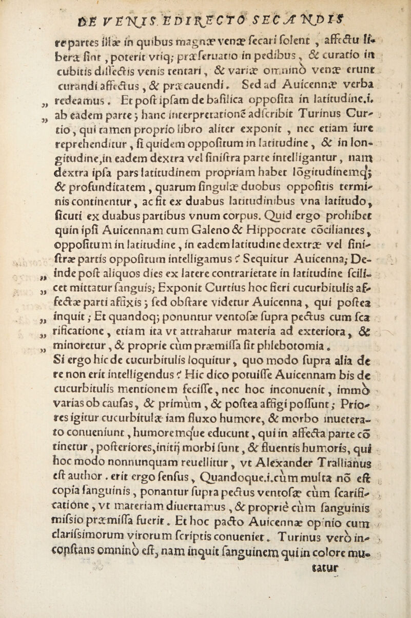 ftj? VEl^JS EDIEJECT& SEejTHpiZ re partes illa? in quibus magna? vence fecari fclent , affcdu IiV bera finr , poterit vriq; prarferuatio in pedibus „ 8c curatio in cubitis dilfcdis venis tentan, & varia* omnino vena1 erunt curandi affc dus, Sc pracauendi * Sed ad Auiccnna verba w redeamus. Et poft ipfam de bafilica oppofita in latitudine.!# n ab eadem parte j hanc interpretatione adlcribit Turinus Cur^ do , qui tamen proprio libro aliter exponit , nec etiam iure reprehenditur , fi quidem oppofitum m latitudine , & in lon¬ gitudine,!!! eadem dextra vel finifira parte intelSigantur, nam dextra ipfa pars latitudinem propriam habet logitudineniq1} 6c profunditatem, quarum finguia? duobus oppofins temni nis continentur, ac fit ex duabus latitudinibus vna latitudo, fiam ex duabus partibus vnum corpus. Quid ergo prohibet quinipfi Auicennam cum Galeno & Hippocrate cociliantes, oppofitum in latitudine, in eadem latitudine dextrae vel fini ftrae partis oppofiturn intelligamus ? Sequitur Auicenna,- De- n inde pofi: aliquos dies ex latere contrarietate in latitudine fci!i« cet mittatur fanguis; Exponit Curtius hoc fieri cucurbitulis a£> fedae parti affixis \ fed obfiare videtur Auicenna y qui poftea n inquit; Et quandoq; ponuntur ventofae fupra pedus cum fca rificatione, etiam ita vt attraharur materia ad exteriora, 6& minoretur, 8c proprie cum praemilfa fit phlebotomia. Si ergo hic de cucurbitulis loquitur, quomodo fupra alia de re non erit intelligendus Hic dico poruifle Auicennam bis de cucurbitulis mentionem feci(Te,nec hoc inconuenit, immb varias obcaufas, 3c primum ,& poftea affigi poflunt; Prio^ res igitur cucurbitulae iam fluxo humore, 8c morbo inuetera- io conueniunt, humore mque educunt, qui in aflfeda parte co linetur, pofteriores^nitq morbi funt, Sc fluentis humoris, qui hoc modo nonnunquam reuellitur, vt Alexander Trallianus eft author . erit ergo fenfus, Quandoque.i.cum multa no eft copia {anguinis, ponantur fupra pedus ventofa? cum fcarifi > catione, vt materiam diuertairus , &c proprie cum fanguinis mifsio praemitia fuerit. Et hoc pado Auicennae op nio cum - clarifsimorum virorum fcriptis conueniet. Turinus vero in* > copftans omnino ed, nam inquit languincm qui in colore mu® ' fatur
