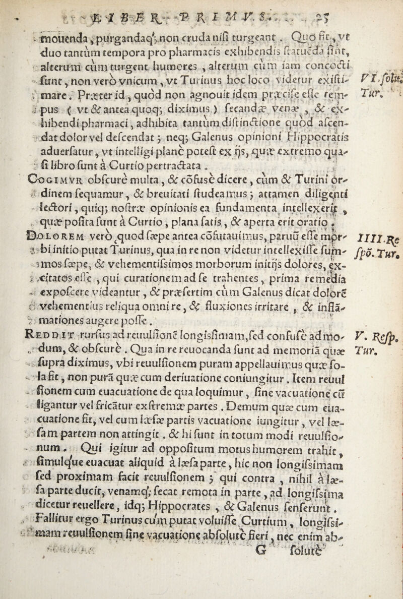 vjj L . ftiouetida * purgandaqVnon cruda mfx turgeant. Qyd fic rvt duo tantum tempora pro pharmacis exhibendis ftatueda jiht, alterum cum turgent humores , alre.rum cum iam conccufti ftmt, non vero vnicum ^yc Turinus hoc loco videtur exifti^ ; mare. Pr^terid.,quod non agnoukidem pr^cilieflc rem- i pus ( vt &antea quoq*, diximus ) fecands? veoae , <Sc ex¬ hibendi pharmaci, adhibita tantum difiindione quod aCcen- datdolorvel defeendat 3 neq^ Galenus opinioni Hippocratis aduerfatur ^ vt intclligi plane potefi: ex rjs, qu;e extremo qua** : (i libro funt a Curtio pertraAata Oo gimvr obfcure multa, 6ccofusedicere, cum & Turini or¬ dinem fequamur, &brcukati ftudeairus) attamen diligenti le&ori,quiq; nofitra? opinionisea fundamenta intellexerit „ , qua? pofita funt a Curtio, plana fatis , &r aperta erit orario . ©.olorem verocquodfeepeanteacofutauimus,paruu eflempr- a bi initio putat Turinus, qua in re non videtur intellexifle fufn- uuos fa?pe, & vchemcntifsimos morborum iniens dolores, ex- j citatoscHc ,qui curationem ad fe trahentes, prima remedia ~i expofeere videantur, &pra?fertim cum Galenus dicat dolor? ei vehementius reliqua omni rc, Sc fluxiones irritare t 6c infla- '7 mationes augere pofle. Redd it rurilisadreuulfionc longisflmam5fed confufeadmo- „ dum, 8c obfcure . Qua in re rcuocanda funt ad memoria quae fupradiximus, vbi reuulfionem puram appellauimus qua?fo- la fit, non pura qua? cum deriuatione coniungkur, Item reuul fionem cum euacuatione de qua loquimur, finevacuationecu ligantur ve! fricatur exftrema? partes. Demum qua? cum eua¬ cuatione fit, vel cum hefa? partis vacuatione iungitur, vel Ise- fam partem non attingit. & hi funt in totum modi reuulfio- num. Qui igitur ad oppofitum motus humorem trahit fimult/ue euacuat aliquid a leefa parte, hic non longifsimata fed proximam fecit reuulfionem 3' qui contra , nihil alae- fa parte ducit, venamq; fecat remota in parte, ad Iongifsima dicetur reuellere, idq; Hippocrates , & Galenus fenferunt. Fallitur ergo Turinus cum putat voluiflc Curtium, longjfsi- mam reuulfionem fine vacuaqone abfolutc fieri, nec enim ab- • i • i G Cofotk V l.fottti Tur, ‘ i lIII-Hc fpo. Tura V. Re/p, Tur,