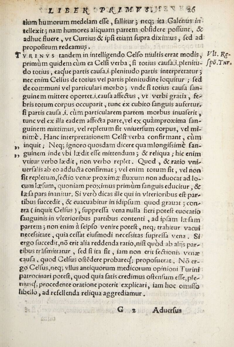 t - £ t B E li « T K ! M v Wf s v< - i tium humorum medelam e (Te, fallitur J neqp ifa Galenus in - teilexit nam humores aliquam partem obfidere poflunr , & adhuc fluere v ve Curtius 8c ipfi etiam fupra diximus, fed ad propofitum redeamus. T v R x n v s tandem in intelligendo Celfo multis errat modis , Vlt. %- primum quidem cum ea Celfi verba, fi totius caufa.i.plenitu- fpo.Tnr, do totius, eaque partis caufa.i.plenitudo partis interpretatur j nec enim Celfus de totius vel partis plenitudine loquitur ; fed de communi vel particulari morbo j vnde fi totius caufa fan- guinem mittere oportet.i.caufa afFesftus , vt verbi gratia, fe> bris totum corpus occuparit, tunc ex cubito fanguis aufertur» fi partis caufa .i. cum particularem partem morbus inualerit, tunc vel ex illa eadem affe&a parre,yel ex quamproxima fan- guinern mittimus, vel repletu m fit vniuerfum corpus, vel mi¬ nime . Hanc interpretationem Celfi-verba confirmant, cum ,, inquit; Neq-, ignoro quosdam dicere qua mlongifsime fan- ,, guinem indevbi lodit efle mittendum} & reliqua ; hic enim vtitur verbo laedit, non verbo replet, Qucd , & ratio vnt* uerfa!is ab eo adduda confirmat j vel enim totum fit, vel non fit repletum,fedio venae proximor fluxum non aduocat ad Io- < cum lofum, quoniam proximus primum fanguis educitur , & iodapars inanitur. Si vero dicas ille qui in vlrerioribus eftpar* tibus fuccedit, 6c euacuabitur inidtpfum quod grauar: con* tra (inquit Celfus), fupprefla vena nulla fieri potefr euocario fanguinisin vlterioribus partibus contenti , ad ipfiam Iofam partem 5 non enim a feipfo venire poteft, neq,-trahitur vacui necefsitate , quia cellae eiufmodi necefsitas fuprefla vena. Si ergo fuccedit,no erit alia reddenda ratio,nifi quod ab alrfs par* fibus trafmittatur , fed fi ita fit, iam non erit feftionis venae 1 caufa, quod Celfus oftedere probareq'; propofuerat. No er¬ go Celfus,neq5 vllus antiquorum medicoium opinioni furini: patrocinari poreft, quod quia fatis credimus oflenfum e fle, ple* niuscf, procedente oratione poterit explicari, iam hoc omifla libeilo, ad refellenda reliqua aggrediamur. Aduerfus