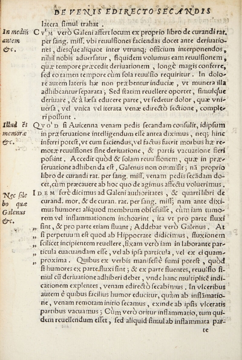 Sv • »V In me diu autem &c. litui et memora: &c.; :* 4? Nec file bo qua: Galenus &c» \ B£ FETs^IS EDI£ECTOySEC^tWJ>XS f. .. . r.. ... . .. . /\ - ,, .. \ ... *. .. . ... > latera fimul trahat . C vf M vero Galeni affert locum ex proprio libro de curandi rat. per fang. miff. vbi reuulfiones faciendas docet ante deruiatio- nes* diesq#uealiquot inter vtrunq; officium interponendos^ nihil nobis aduerfarur* fiquidem volumus eam reuuifionem* qux tempore prxceditderiuationcm * longe magisconferrcs fed eo tamen tempore cum fola reuulfio requiritur . In dola* re autem lateris hse non praebentur inducix , vt munera illa adhibeantur feparataj Sed ftatim reuellere oportet * fimul que dermare * & a Ixfa educere parte * vt fedetur dolor * quae vni* uerfa * vel vnica vel iterata venae edireclo fe&ione* comple* ripoflunt • Qj o' d fi Autcenna venam pedis fecandam confulir* idipfum in praferuatione intelligendum efie antea diximus > neqj hinc inferri poteft*vt cum faciendus*vcl factus fuerit moibus ha5 re* mota reuulfiones fine deriuatione * & partis vacuatione fieri pofsint. Accedit quod & folam reuu fionem * qua in pra* feruationeadhibendaeft,Galenusnonomm fit3 na proprio libro de curandi rat» per fang. milf. venam pedis fccadam do¬ cet* cum prxcauere ab hoc quo de agimus affe<fhi voluerimus. Idem fere dicimus ad Galeni authoritates * Sc quarti libri de curand, mor. Sc decuran. rac. per fang. mi 11} nam ante dixi¬ mus humores aliquod membrum obfefsifie > cum iam tumo* rem vel inflammationem mchoarint * ita vt pro parte fluxi fint* 3c pro parte etiam fluant; Addebar vero Galenus . At fi perpetuumeflquod ab Hippocrate didicimus, fluxionem fcilicet incipientem reuellere *fixam vero iam in laborante par* ticula euacuandam effe * vel ab ipfa particula , vel ex d quam* proxima . Quibus ex verbis manifefl e fumi porefl: , quod fi humores ex partejluxi fint 3 3c ex parte fluentes* reuulfio fi¬ mul cu deriuationeadhiberi debet * vnde hanc multiplice indi¬ cationem explentes * venam edireftb fecabimus. In vlceribus autem e quibus facilius humor educitur* quam ab inflamatio- ne* venam remotam initio fecamus * exinde ab ipfis viceratis partibus vacuamus 3 Gum vero oritur inflammatio* tum qui¬ dem reudiendum dfet, fed aliquid firnulab inflammata par- n v fC