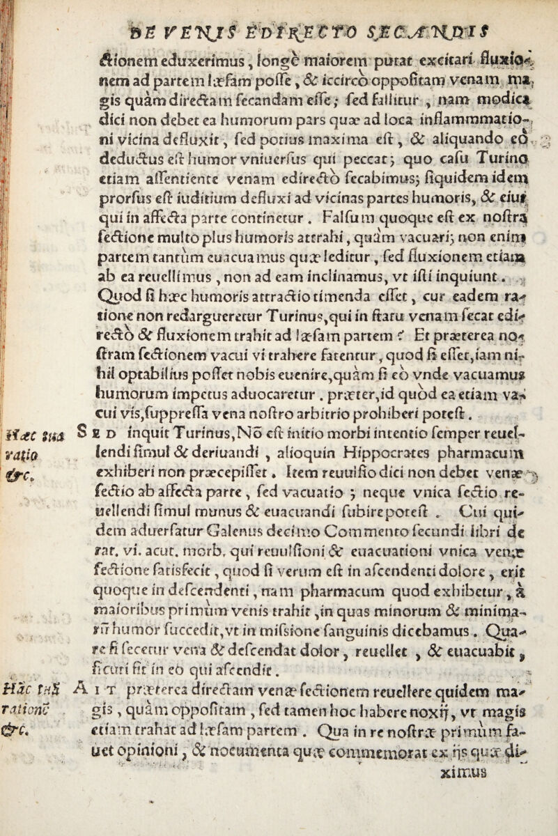 Aioncm eduxerimus , longe maiorem putat excitari fiuxKK nem ad partem htfam poiTe , St iccirco oppofitam venam rna, gis quamdiredtamfecandam effe; fed Fallitur , nam modica dici non debet ea humorum pars quae ad loca inflammmatio-, ni vicina defluxit, fed potius maxima eft, St aliquando eo deduAus efthumorvniucrfus qui peccat} quo cafu Turino etiam aflerniente vertam edire<ftb fecabitmts} fiquidemidem prorfus eft iuditium defluxi ad vicinas partes humoris, St eiut qui in affe<fta parte continetur . Falfu m quoque eft ex noftra fecftioncmulto plus humoris attrahi , quam vacuari} non enim partem tantum euacuamus quae leditur, fed fluxionem etiam ab ea reuellimus , non ad eam inclinamus, vt ifti inquiunt. : Qiiod fi ha?c humoris attraAio timenda cifet, cur eadem ra^ tione non redargueretur Turinu?,qui in fiant venam fecat ediV reAo St fluxionem trahit ad ia:-fam partem < Et praeterea no* firam fc&ionem vacui vi trahere fatentur, quod fi efler,fani nir liil optabilius peflet nobis euenire,quam fi eb vnde vacuamus humorum impetus aduocaretur . prir ter,id quod ea etiam va* cui vis,fupprefla vena noftro arbitrio prohiberi poteft. Sed inquit Turinus,No eft initio morbi intentio femper reuef- lendi ftmul & deriuandi , alioquin Hippocrates pharmacum exhiberi non prsecepiflet ♦ Item reuuifio dici non debet venae ^ fe<ftio ab affixfta parte , fed vacuatio } neque vnica fevftio re« uellendi flmul munus St euacuandi fubireporeft .. Cui qui^ dem aduerfatur Galenus deci mo Commento fecundi libri de rar. vi. acut. morb^quircuulfioniSt euacuationi vnica verur fecftione fatisfecit, quod fi verum eft in afccndenu dolore , erit quoque in defcerrdenti, nam pharmacum quod exhibetur, a maioribus primum venis trahit ,in quas minorum & minima- ru humor fuccedit,vt in mifssone fanguinis dicebamus . Qua-* rcfi fecerur vena &defcendat dolor, reuellet , St euacuabit 9 fiam' fit in eo qui afecndir. — * A i t pneterea direclam venae fedionem rcuclfere quidem ma* gis, quam oppofitam , fed tamen hoc habere noxtf, vr magis etiam trahat ad hrfam partem . Qua in rc noftree primum fa- uet opinioni, St nocumenta qu^ commemorat ex fls qu^4^ i'”'M ^ 1 ximus