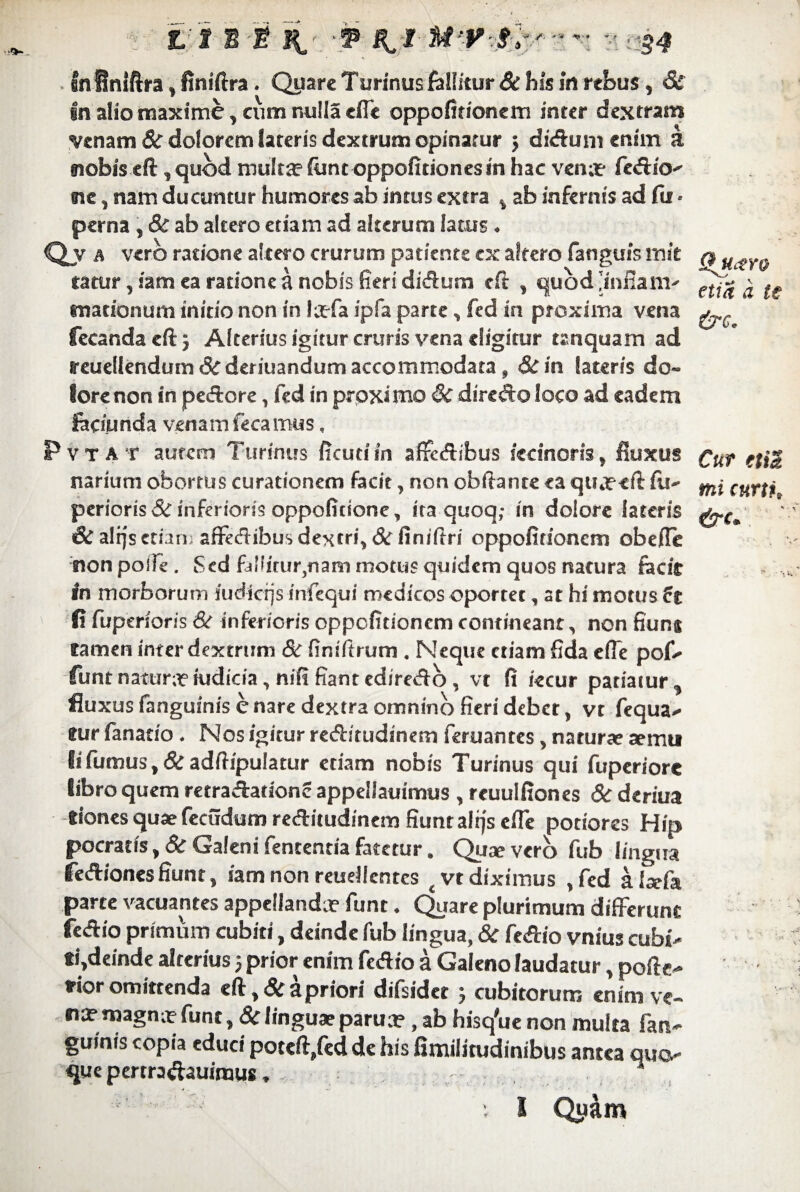 fn Sniftra, finiftra. Quare T urinus fallitur & his in rebus, & in alio maxime , cum nulla efle oppofitionem inter dextram venam 8c dolorem lateris dextrum opinatur 5 diduni enim a nobis eft, quod multa1 ftint oppofitiones in hac vena? fedio- ne, nam ducuntur humores ab intus extra , ab infernis ad fu • perna , 8c ab altero etiam ad alterum latus. Qj A vero ratione altero crurum patiente ex altero fanguis mit q uty tatur, iam ea ratione a nobis fieri didum eft , quod Jinfiam- 'a .f mationum initio non in la?fa ipfa parte, fed in proxima vena fecanda eft 3 Alterius igitur cruris vena eligitur tanquam ad reuellendum Scderiuandum accommodata, &in lateris do¬ lore non in pedore, fed in proxi mo &C diredo loco ad eadem faciunda venam fe camus, Pvtat autem Turinus ficutiin affedibus iednoris, Buxus £Uf (fj$ narium obortus curationem facit, non obflante ea quj?eft fu- ^ cutti perieris & inferioris oppoficione, ita quoq,- in dolore lateris Sc alijs etiam affedibus dextri, & finiftri oppofitionem obefle non polle. Sed fdliitur}nam motus quidem quos natura facie in morborum iudkrjs infequi medicos oportet, at hi motus 5e fi fuperioris & inferioris oppofitionem contineant, non fiunj tamen inter dextrum 8c fintftrum . Neque etiam fida efle pof- funt natur;? iudicia, nili fiant ediredo, vt fi iecur patiatur, fluxus fanguinis e nare dextra omnino fieri debet, vt fequa- tur fanatio . Nos igitur reditudinem feruantes, natur» xmu Ii fumus, & adfiipulatur etiam nobis Turinus qui fuperiore libro quem retradationc appeliauimus , reuulfiones & deriua tiones quaefecudum reditudinem fiunt altfsefle potiores Hip pocratis, 8c Galeni fententia fatetur. Quae vero fub lingua fedriones fiunt, iam non reuellcnres t vt diximus , fed alaefa parte vacuantes appellanda funt. Quare plurimum differunt fedio primum cubiti, deinde fub lingua, & fedio vnius cubi¬ ti,deinde alterius; prior enim fedio a Galeno laudatur, pofte- irior omittenda eft, 6c a priori difsidet } cubitorum enim ve¬ na? magna? funt, &linguae parua? , ab hisq'ue non multa fan- guinis copia educi poteft,fed de his fimilitudinibus antea quo¬ que pertradauimus, - ^ i I Quam