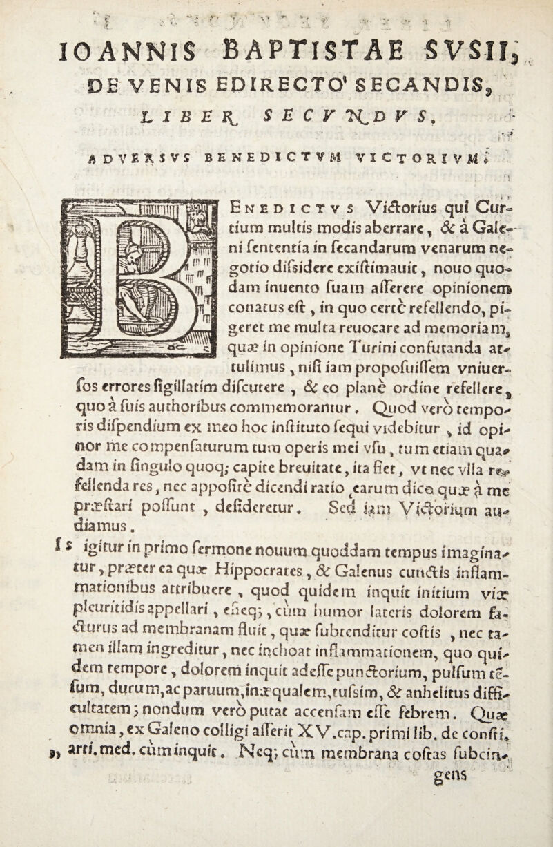 *>• 'i IO ANNIS BAPTISTAE SVSII, DE VENIS EDIRECTO' SECANDIS, - • ' . * i * ; LIBE S E C V V S, S A DVIRSVS BENEDICTAM VIClORJVMt . 'i *. r- Enhdictv s ViCtorius qui Cur dum multis modis aberrare, 3c a Gate- ni fententia in fecandarum venarum ne¬ gotio difsiderc exiftimauit, nouo quo¬ dam inuento fuaro aflerere opinionem conatus eft , in quo certe refellendo, pi¬ geret me multa reuocare ad memoriams qua? in opinione Turini confutanda at** tulimus , mfi iam propofuiflem vniuer- fos errores figilladrn difeutere , 8c co plane ordine refellere s quo a fuis authoribus commemorantur, Quod vero tempo** ris difpendium ex meo hoc inftituto fequi videbitur > id opi^ eior me compenfaturum tum operis mei vfu % tuin etiam qua* dam in fingulo quoq; capite breuitate, ita fiet, vt nec vlia fdlenda res, ncc appofire dicendi ratio tcarum dico quje £ me pnrftari poflunt , defideretur* Sed um au** dia mus. f * igitur in primo fermone nouum quoddam tempus imagina** tur, praeterea quae Hippocrates, St Galenus cutt&is inflam¬ mationibus attribuere , quod quidem inquit initium vix pfcuritidisappellari, cfieq;, cum humor lateris dolorem fa¬ cturus ad membranam fluit, qux fubtcndirur coftis , nec ta^ nien illam ingreditur, nec inchoat inflammationem, quo qui** dem tempore, dolorem inquit adeflcpunCtorium, pulfum te- fum, durum,ac paruum,mxqua!em,jufsim, St anhelitus diffla oikatemj nandum vero putat accenfam effe febrem. Quse omnia, ex Galeno colligi aiTerit XV.cnp. primi !ib. de confli* arri.med, cuminqu/c # Ncq*?ciun membrana cofias fubcirv gens