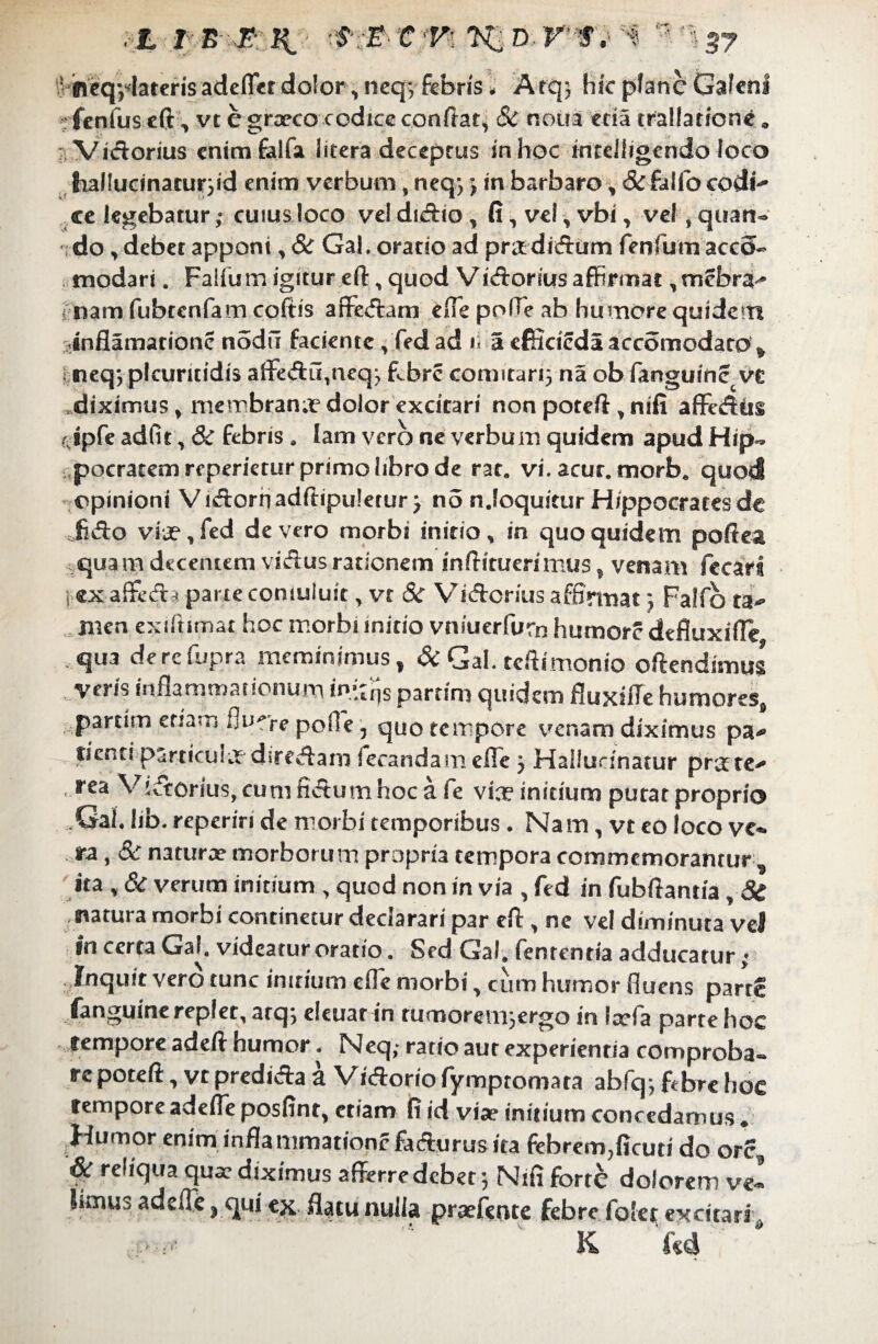 ■ ineq^Iarcrisadeflcr dolor, neq; febris* Arqj hic pfanc Galeni rfenfus eft, vt egraeco codice conflat* & noua eda trallatione« /Victorius enimfalfa litera deceprus in hoc intdiigcndo loco hal!uanarur*id enim verbum, neq> j in barbaro * & folio codl^ ce legebatur,- cuius loco vel duftio , fi, vel, vbi, vel , quan¬ do, debet apponi, & Gal, oratio ad pr&di&um fenfum acco- modari. Faifum igitur efl:, quod ViAonus affirmat, mebra^ nam fubtenfam coftis affe&am effie polle ab humore quidem inflamadonc nodil faciente , fed ad i a efiicieda accomodato, neq*plcuriddis affe<ftu,neq; fobre comitari* na ob fanguine.vt diximus, rnembran;r dolor excitari non poteft, nifi affedus rjpfe ad In, & febris . lam vero ne verbum quidem apud Hip- pocratemreperieturprimolibrode rat, vi. acur, morb* quod opinioni ViAornadftipulerur * no n.loquitur Hippocrates de fi&o viae, fed de vero morbi initio, in quo quidem pofiea quam decentem visftus rationem infiituerimus, venam fccari I ex affeda parte coniuluit, vr Sc Victorius affirmat j Falfo li* nien exi fumat hoc morbi initio vniuerfurn humore defluxifie qua derefupra meminimus, & Gal. tcftimonio oftendimu$ veris inflammationum i^rjs partim quidem fluxifle humores, partim etiam fluere pofl'e, quo torpore venam diximus pa* ticnti psrticulx direAam iecandamefie 3 Mailucinatur prxte , rea Viatorius, cum fidum hoc a fe vix initium putat proprio .Gal. lib. reperiri de morbi temporibus. Nam, vt eo loco ve¬ ra, & natura? morborum propria tempora commemoramur , ita t & verum initium , quod non in via , fed in fubftantia, <5f natura morbi continetur declarari par ell, ne vel diminuta vel in certa Gal. videatur oratio. Sed Gal. fentenria adducatur; Inquit vero tunc initium cfle morbi, cum humor fluens parte fanguine replet, arq-, eleuar in rumoren^ergo in Itefa parte hoc tempore adeft humor. Neq; ratio aut experientia comproba¬ re poteft, vt predi&a a Vi&orio fympromata abfq; ftbre hoc tempore adelTe posfinr, etiam fi id viae initium concedamus. Humor enim inflammatione fa&urus ita febrem,ficuti do orc, & reliqua qua? diximus afferre debet 3 Ntfi forte dolorem ve- Lmuj adefle> qui ex flatu nulla praefente febre folet excitari , K f«4