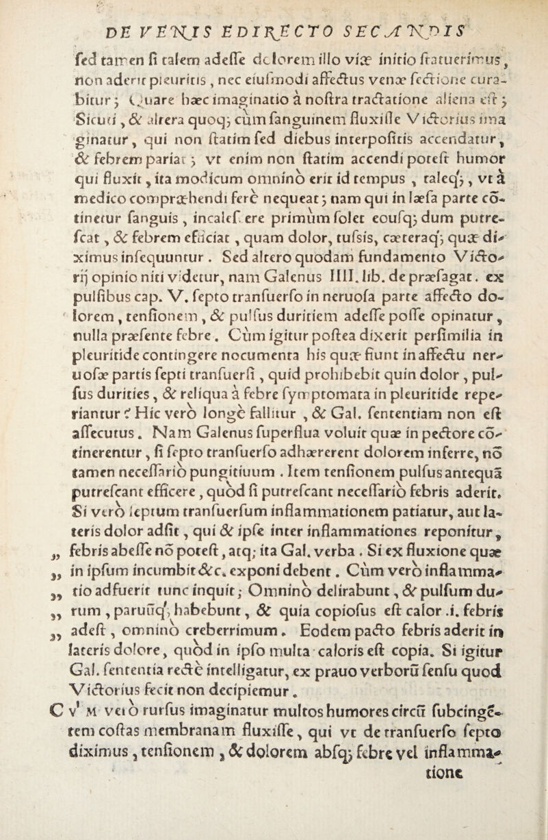 fcd tarren fi talern adefle dclorcm illo vix infrio ftatuerirrus t non aderit pruriris, nec eiulmodi affeftus venoe fecftione cura¬ bitur 'y cjuare haec imaginatio a noftra tra&atione aliena eft} Sicud, & alrera quoq^ cumfanguinem fiuxiile Vicftbrius ima ginacur, qui non ftatimfed diebus interpoficis accendatur , & febrem pariae > vt enim non ftatim accendi poreft humor qui fluxit * ita modicum omnino erir id tempus , raleq^ , vt a medico comprehendi fere nequeat, nam qui in laefa parte co- tinetur fanguis > incalef ere primum folec eoufq^dum putre- fcat , 6c febrem efriciat, quam dolor, tufsis, caeteraq'j que diV ximus infequuntur * Sed altero quodam fundamento Vicfto^ rrj opinio niti videtur, nam Galenus Illl.lib.depraefagat. ex pulfibus cap. V. fepto tranfuerfo in neruofa parte aflFecfto do¬ lorem , tenfionem , 8c pullus duritiem adefle pofle opinatur , nulla pradente febre. Cum igitur poftea dixerit perfimilia in pleuritide contingere nocumenta his que fiunt inafFedu ner^ uofae partis fepti tranfuerli, quid prohibebit quin dolor , pul^ fus durities, & reliqua a febre fyrr ptomata in pleuritide repe** riantur Hic vero longe fallitur , &c Gal. fententiam non eft aflecutus« Nam Galenus fuperflua voluit que in peftore co^ linerentur, fi fepto tranfuerfo adhaererent dolorem inferre, no lamen neceiTariopungitiuum . Item tenfionem pulfusantequa putrefeant efficere, quod fi putrefcanc neceflario febris aderit* Si vero kptum tranfuerfum inflammationem patiatur, aut la¬ teris dolor adfit, qui &ripfc inter inflammationes reponitur* febris abefle no poteft, atq; ita Gal. verba. Si ex fluxione quae in ipfum incumbit&c* exponi debent. Cum vero inflamma* do adfuerit tuncinquit; Omnino delirabunt, 8c pulfum du^ rum , paruuq', habebunt, & quia copiofus eft calor A. febris adeft, omnino creberrimum * Eodem pa<fto febris aderit in lateris dolore, quod in ipfo multa caloris eft copia. Si igitur Gal. fententia recfte intelligatur, ex prauo verborufenfu quod Vi&orius fecit non decipiemur. v’ M veio rurfus imaginatur multos humores circu fubcinge® rem coftas membranam fluxiffe, qui vt de tranfuerfo fepto diximus ? tenfionem , Sc dolorem abfqj febre vd inflamma* sionc