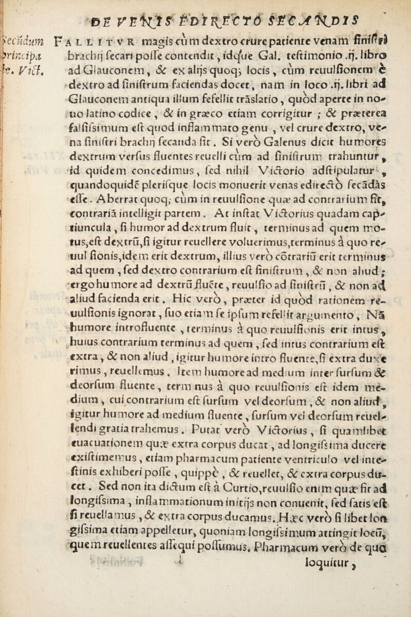 allitvr magis cum dextro crure patiente venam I!rtif?r8 brachrj fecan paife contendit, idq'ue Gal. teftimonio .if. libro adGiauconem, Sc exalrjsquoqj locis, cum rcuulfionem e de xtro ad finifirum faciendas docet , nam in loco .rj.libri ad Glauconem antiqua illum fefellit rrashtio, quod aperte in no-* uo latino codice , & in graeco etiam corrigitur ; 6c praeterea falfifsirnum eft quod inflammato genu , vel crure dextro, ve^ na finiftri brachrj fecatida fit. Si vero Galenus dicit humores dextrum verfus fluentes reuelli cum ad finifirum trahuntur* id quidem concedimus, fcd nihil Victorio adftipulatur' * quandoquide plerifque locis monuerit venas edire&b fecadiis •clFe. Aberrat quoq, cum in rcuulfione quae ad conrrarium ffr* contraria intelligit partem . At inftat Viclorius quadam cap^ tiuncuia, fi humor ad dextrum fluit, terminus ad quem mo- tus,eft dextru,fi igitur rcuellere voluerimus,terminus a quo re-* tjul fionis,idem erit dextrum, illius vero cotrarm erit terminus ad quem , fed dextro conrrarium eft finifirum , & non ahud ; ergo humore ad dextru fluere, reuulfio ad finiftrii, Sc non ad aliud facienda erit» Hic vero, praeter id quod rationem re¬ uuifionis ignorat, fuo etiam fe ipfum refellit argumento, NS humore introfluente , terminus & quo reuuifionis ent intus ^ huius contrarium terminus ad quem , fed intus contrarium eft extra, Sc non aliud , igitur humore intro fluente, fi extra duxe rimus , reuelhmus , Item humore ad medium inrcr furfum deorfum fluente, term nus a quo reuuifionis cfi idem me¬ dium , cui contrarium eft furfum vel deorfum , Sc non aliud „ igitur humore ad medium fluente, furfum vei deorfum rcueU lendi gratia trahemus, Putat vero Victorius, fi quamlibet cuacuarionem qua? extra corpus ducat, ad longifsima ducere exifiimemus, etiam pharmacum patiente ventriculo vel inte* ftinis exhiberi poile , quippe , Sc reuellcr, Sc extra corpus du¬ cet . Sed non ita dieftum eft a Curtio,reuulfio enim qua? fit ad longifsima , inflammationum inierjs non conuenit, fed fatis eft fireueUamus ,& extra corpus ducamus..H^c vero fi libet loti gifsima etiam appelletur, quoniam longifsimurn attingit focir* quem reuellemes ahequi polllimus. Pharmacum vero de qucS loquitur^